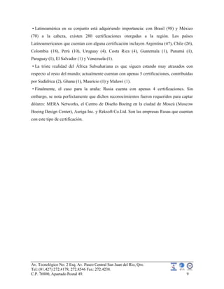 Av. Tecnológico No. 2 Esq. Av. Paseo Central San Juan del Rio, Qro.
Tel: (01.427) 272.4178, 272.8546 Fax: 272.4238.
C.P. 76800, Apartado Postal 49. 9
• Latinoamérica en su conjunto está adquiriendo importancia: con Brasil (98) y México
(70) a la cabeza, existen 280 certificaciones otorgadas a la región. Los países
Latinoamericanos que cuentan con alguna certificación incluyen Argentina (47), Chile (26),
Colombia (18), Perú (10), Uruguay (4), Costa Rica (4), Guatemala (1), Panamá (1),
Paraguay (1), El Salvador (1) y Venezuela (1).
• La triste realidad del África Subsahariana es que siguen estando muy atrasados con
respecto al resto del mundo; actualmente cuentan con apenas 5 certificaciones, contribuidas
por Sudáfrica (2), Ghana (1), Mauricio (1) y Malawi (1).
• Finalmente, el caso para la araña: Rusia cuenta con apenas 4 certificaciones. Sin
embargo, se nota perfectamente que dichos reconocimientos fueron requeridos para captar
dólares: MERA Networks, el Centro de Diseño Boeing en la ciudad de Moscú (Moscow
Boeing Design Center), Auriga Inc. y Reksoft Co.Ltd. Son las empresas Rusas que cuentan
con este tipo de certificación.
 