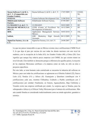 Av. Tecnológico No. 2 Esq. Av. Paseo Central San Juan del Rio, Qro.
Tel: (01.427) 272.4178, 272.8546 Fax: 272.4238.
C.P. 76800, Apartado Postal 49. 13
Sieena Software S. de R. L.
de C. V. (Compartida con
Estados Unidos).
Sieena Software S. de R. L. de C. V. 17/07/2009 3 COAH,
NL.
INNEVO. Custom Software Development Unit. 11/06/2010 4 JAL.
Hildebrando Software
Factory.
Hildebrando Software Factory. 07/09/2007 5 AGS.
ULTRASIST S.A. de C. V. ULTRASIST. 28/03/2009 5 DF.
PRAXIS DE MÉXICO, S.A.
DE C.V.
CEDS (Center of Excellence for
Development of Software).
18/12/2009 5 DF.
IBM. Application Management Services
México.
30/03/2010 5 JAL.
Softtek. GDC Monterrey High Growth
Accounts.
04/12/2009 5 NL.
SigmaTao Factory, S.A. de
C.V.
SigmaTao Factory, S.A. de C.V. 24/08/2007 5 QRO.
Lo que me parece remarcable es que en México existan cinco certificaciones CMMI Nivel
5, lo que deja al país por encima de casi todas las demás naciones con este nivel de
madurez, con la excepción de la India (63), los Estados Unidos (40) y China (20). Esto
significa que aunque hay todavía pocas empresas con CMMI, las que existen tienen un
nivel elevado. Esto también se demuestra porque a diferencia de aquellos países, la mayoría
de las empresas Mexicanas certifican a la empresa como un todo, no sólo un área o
proyecto específicos.
Por otro lado, se nota bastante cuán centralizada se encuentra la industria del software en
México, pues casi todas las certificaciones se aglomeran en el Distrito Federal (22), Nuevo
León (12), Sinaloa (11) y Jalisco (8). Guanajuato y Querétaro contribuyen con 4
certificaciones cada uno, mientras Chihuahua, Coahuila y Puebla contribuyen con 2
certificaciones por entidad. Finalmente, en Sonora, Aguascalientes, Baja California y
Yucatán existe una empresa certificada por estado. La sorpresa aquí es Sinaloa, pues ha
sobrepasado a Jalisco (y el Silicon Valley Mexicano) por el número de certificaciones. Más
aún cuando Sinaloa es considerado tradicionalmente como un estado agricultor, ganadero o
turístico.
 