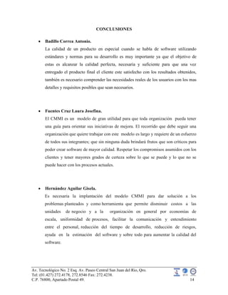Av. Tecnológico No. 2 Esq. Av. Paseo Central San Juan del Rio, Qro.
Tel: (01.427) 272.4178, 272.8546 Fax: 272.4238.
C.P. 76800, Apartado Postal 49. 14
CONCLUSIONES
Badillo Correa Antonio.
La calidad de un producto en especial cuando se habla de software utilizando
estándares y normas para su desarrollo es muy importante ya que el objetivo de
estas es alcanzar la calidad perfecta, necesaria y suficiente para que una vez
entregado el producto final el cliente este satisfecho con los resultados obtenidos,
también es necesario comprender las necesidades reales de los usuarios con los mas
detalles y requisitos posibles que sean necesarios.
Fuentes Cruz Laura Josefina.
El CMMI es un modelo de gran utilidad para que toda organización pueda tener
una guía para orientar sus iniciativas de mejora. El recorrido que debe seguir una
organización que quiere trabajar con este modelo es largo y requiere de un esfuerzo
de todos sus integrantes; que sin ninguna duda brindará frutos que son críticos para
poder crear software de mayor calidad. Respetar los compromisos asumidos con los
clientes y tener mayores grados de certeza sobre lo que se puede y lo que no se
puede hacer con los procesos actuales.
Hernández Aguilar Gisela.
Es necesaria la implantación del modelo CMMI para dar solución a los
problemas planteados y como herramienta que permite disminuir costos a las
unidades de negocio y a la organización en general por economías de
escala, uniformidad de procesos, facilitar la comunicación y entendimiento
entre el personal, reducción del tiempo de desarrollo, reducción de riesgos,
ayuda en la estimación del software y sobre todo para aumentar la calidad del
software.
 
