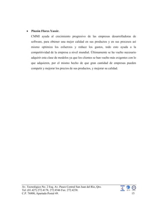Av. Tecnológico No. 2 Esq. Av. Paseo Central San Juan del Rio, Qro.
Tel: (01.427) 272.4178, 272.8546 Fax: 272.4238.
C.P. 76800, Apartado Postal 49. 15
Pinzón Flores Yassir.
CMMI ayuda al crecimiento progresivo de las empresas desarrolladoras de
software, para obtener una mejor calidad en sus productos y en sus procesos así
mismo optimiza los esfuerzos y reduce los gastos, todo esto ayuda a la
competitividad de la empresa a nivel mundial. Últimamente se ha vuelto necesario
adquirir esta clase de modelos ya que los clientes se han vuelto más exigentes con lo
que adquieren, por el mismo hecho de que gran cantidad de empresas pueden
competir y mejorar los precios de sus productos, y mejorar su calidad.
 