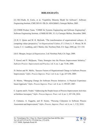 Av. Tecnológico No. 2 Esq. Av. Paseo Central San Juan del Rio, Qro.
Tel: (01.427) 272.4178, 272.8546 Fax: 272.4238.
C.P. 76800, Apartado Postal 49. 16
BIBLIOGRAFÍA
[1] M.C.Paulk, B. Curtis, et al, “Capability Maturity Model for Software”, Software
Engineering Institute, CMU/SEI-91-TR-24, ADA240603, Carnegie Mellon, 2005.
[2] CMMI Product Team, “CMMI for Systems Engineering and Software Engineering”,
Software Engineering Institute, (CMMI-SE/SW, V1.1), Carnegie Mellon, December 2009.
[3] R. E. Quinn and M. R. McGrath, “The transformation of organizational cultures: A
competing values perspective,” in Organizational Culture, P. J. Frost, L. F. Moore, M. R.
Louise, C. C. Lundberg, and J. Martin, Eds. Newbury Park, CA: Sage, 2008, pp. 315–334.
[4] G. Morgan, Images of Organization, 2 ed. Newbury Park, CA: Sage, 2009.
T. Kassel and P. McQueen, “Entry Strategies into the Process Improvement Initiative,”
Software Process: Improvement and Practice, vol. 4, no. 1, pp. 73-88, 2008.
D. Stelzer and W. Mellis, “Success Factors of Organizational Change in Software Process
Improvement,” Softw. Process Improve. Pract. vol. 4, no. 3, pp. 227-250, 2009.
D. Moitra, “Managing Change for Software Process Initiatives: A Practical Experience
based Approach,” Softw. Process Improve. Pract. vol. 4, no. 3, 199-207, 2007.
C. Laporte and S. Trudel, “Addressing the People Issues of Process Improvement Activities
at Oerlikon Aerospace,” Softw. Process Improve. Pract. vol. 4, no. 3, 187-198, 2010.
F. Cattaneo, A. Fuggetta, and D. Sciuto, “Pursuing Coherence in Software Process
Assessment and Improvement,” Softw. Process, Improve. Pract. vol. 6, no. 1, 3 22, 2010.
 