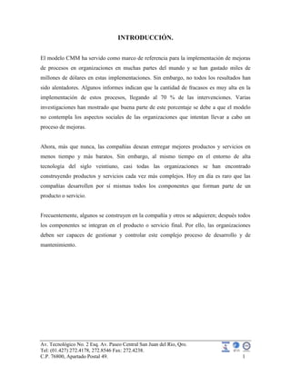 Av. Tecnológico No. 2 Esq. Av. Paseo Central San Juan del Rio, Qro.
Tel: (01.427) 272.4178, 272.8546 Fax: 272.4238.
C.P. 76800, Apartado Postal 49. 1
INTRODUCCIÓN.
El modelo CMM ha servido como marco de referencia para la implementación de mejoras
de procesos en organizaciones en muchas partes del mundo y se han gastado miles de
millones de dólares en estas implementaciones. Sin embargo, no todos los resultados han
sido alentadores. Algunos informes indican que la cantidad de fracasos es muy alta en la
implementación de estos procesos, llegando al 70 % de las intervenciones. Varias
investigaciones han mostrado que buena parte de este porcentaje se debe a que el modelo
no contempla los aspectos sociales de las organizaciones que intentan llevar a cabo un
proceso de mejoras.
Ahora, más que nunca, las compañías desean entregar mejores productos y servicios en
menos tiempo y más baratos. Sin embargo, al mismo tiempo en el entorno de alta
tecnología del siglo veintiuno, casi todas las organizaciones se han encontrado
construyendo productos y servicios cada vez más complejos. Hoy en día es raro que las
compañías desarrollen por sí mismas todos los componentes que forman parte de un
producto o servicio.
Frecuentemente, algunos se construyen en la compañía y otros se adquieren; después todos
los componentes se integran en el producto o servicio final. Por ello, las organizaciones
deben ser capaces de gestionar y controlar este complejo proceso de desarrollo y de
mantenimiento.
 