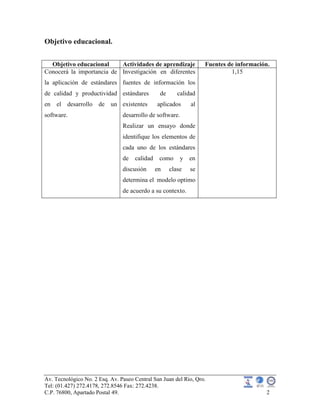 Av. Tecnológico No. 2 Esq. Av. Paseo Central San Juan del Rio, Qro.
Tel: (01.427) 272.4178, 272.8546 Fax: 272.4238.
C.P. 76800, Apartado Postal 49. 2
Objetivo educacional.
Objetivo educacional Actividades de aprendizaje Fuentes de información.
Conocerá la importancia de
la aplicación de estándares
de calidad y productividad
en el desarrollo de un
software.
Investigación en diferentes
fuentes de información los
estándares de calidad
existentes aplicados al
desarrollo de software.
Realizar un ensayo donde
identifique los elementos de
cada uno de los estándares
de calidad como y en
discusión en clase se
determina el modelo optimo
de acuerdo a su contexto.
1,15
 