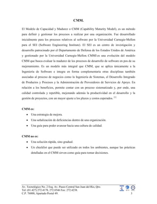 Av. Tecnológico No. 2 Esq. Av. Paseo Central San Juan del Rio, Qro.
Tel: (01.427) 272.4178, 272.8546 Fax: 272.4238.
C.P. 76800, Apartado Postal 49. 3
CMM.
El Modelo de Capacidad y Madurez o CMM (Capability Maturity Model), es un método
para definir y gestionar los procesos a realizar por una organización. Fue desarrollado
inicialmente para los procesos relativos al software por la Universidad Carnegie-Mellon
para el SEI (Software Engineering Institute). El SEI es un centro de investigación y
desarrollo patrocinado por el Departamento de Defensa de los Estados Unidos de América
y gestionado por la Universidad Carnegie-Mellon. CMMI es una evolución del modelo
CMM que busca evaluar la madurez de los procesos de desarrollo de software en pos de su
mejoramiento. Es un modelo más integral que CMM, que se aplica únicamente a la
Ingeniería de Software e integra en forma complementaria otras disciplinas también
asociadas al proceso de negocios como la Ingeniería de Sistemas, el Desarrollo Integrado
de Productos y Procesos y la Administración de Proveedores de Servicios de Apoyo. En
relación a los beneficios, permite contar con un proceso sistematizado y, por ende, una
calidad controlada y repetible, mejorando además la productividad en el desarrollo y la
gestión de proyectos, con un mayor ajuste a los plazos y costos esperados. [1]
CMM es:
Una estrategia de mejora.
Una señalización de deficiencias dentro de una organización.
Una guía para poder avanzar hacia una cultura de calidad.
CMM no es:
Una solución rápida, sino gradual.
Un checklist que puede ser utilizado en todos los ambientes, aunque las prácticas
detalladas en el CMM sirven como guía para tomar decisiones.
 