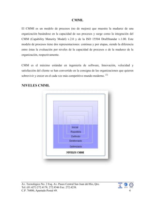 Av. Tecnológico No. 2 Esq. Av. Paseo Central San Juan del Rio, Qro.
Tel: (01.427) 272.4178, 272.8546 Fax: 272.4238.
C.P. 76800, Apartado Postal 49. 4
CMMI.
El CMMI es un modelo de procesos (no de mejora) que muestra la madurez de una
organización basándose en la capacidad de sus procesos y surge como la integración del
CMM (Capability Maturity Model) v.2.0 y de la ISO 15504 DraftStandar v.1.00. Este
modelo de procesos tiene dos representaciones: continua y por etapas, siendo la diferencia
entre éstas la evaluación por niveles de la capacidad de procesos o de la madurez de la
organización, respectivamente.
CMM es el máximo estándar en ingeniería de software, Innovación, velocidad y
satisfacción del cliente se han convertido en la consigna de las organizaciones que quieren
sobrevivir y crecer en el cada vez más competitivo mundo moderno. [2]
NIVELES CMMI.
 