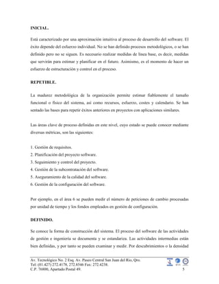 Av. Tecnológico No. 2 Esq. Av. Paseo Central San Juan del Rio, Qro.
Tel: (01.427) 272.4178, 272.8546 Fax: 272.4238.
C.P. 76800, Apartado Postal 49. 5
INICIAL.
Está caracterizado por una aproximación intuitiva al proceso de desarrollo del software. El
éxito depende del esfuerzo individual. No se han definido procesos metodológicos, o se han
definido pero no se siguen. Es necesario realizar medidas de línea base, es decir, medidas
que servirán para estimar y planificar en el futuro. Asimismo, es el momento de hacer un
esfuerzo de estructuración y control en el proceso.
REPETIBLE.
La madurez metodológica de la organización permite estimar fiablemente el tamaño
funcional o físico del sistema, así como recursos, esfuerzo, costes y calendario. Se han
sentado las bases para repetir éxitos anteriores en proyectos con aplicaciones similares.
Las áreas clave de proceso definidas en este nivel, cuyo estado se puede conocer mediante
diversas métricas, son las siguientes:
1. Gestión de requisitos.
2. Planificación del proyecto software.
3. Seguimiento y control del proyecto.
4. Gestión de la subcontratación del software.
5. Aseguramiento de la calidad del software.
6. Gestión de la configuración del software.
Por ejemplo, en el área 6 se pueden medir el número de peticiones de cambio procesadas
por unidad de tiempo y los fondos empleados en gestión de configuración.
DEFINIDO.
Se conoce la forma de construcción del sistema. El proceso del software de las actividades
de gestión e ingeniería se documenta y se estandariza. Las actividades intermedias están
bien definidas, y por tanto se pueden examinar y medir. Por descubrimientos o la densidad
 