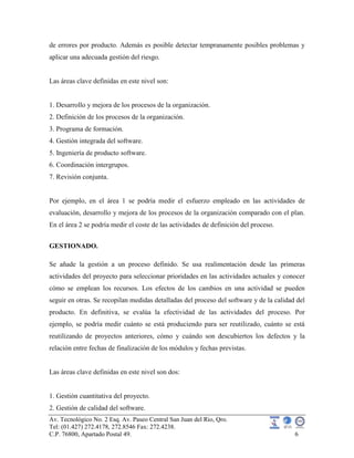 Av. Tecnológico No. 2 Esq. Av. Paseo Central San Juan del Rio, Qro.
Tel: (01.427) 272.4178, 272.8546 Fax: 272.4238.
C.P. 76800, Apartado Postal 49. 6
de errores por producto. Además es posible detectar tempranamente posibles problemas y
aplicar una adecuada gestión del riesgo.
Las áreas clave definidas en este nivel son:
1. Desarrollo y mejora de los procesos de la organización.
2. Definición de los procesos de la organización.
3. Programa de formación.
4. Gestión integrada del software.
5. Ingeniería de producto software.
6. Coordinación intergrupos.
7. Revisión conjunta.
Por ejemplo, en el área 1 se podría medir el esfuerzo empleado en las actividades de
evaluación, desarrollo y mejora de los procesos de la organización comparado con el plan.
En el área 2 se podría medir el coste de las actividades de definición del proceso.
GESTIONADO.
Se añade la gestión a un proceso definido. Se usa realimentación desde las primeras
actividades del proyecto para seleccionar prioridades en las actividades actuales y conocer
cómo se emplean los recursos. Los efectos de los cambios en una actividad se pueden
seguir en otras. Se recopilan medidas detalladas del proceso del software y de la calidad del
producto. En definitiva, se evalúa la efectividad de las actividades del proceso. Por
ejemplo, se podría medir cuánto se está produciendo para ser reutilizado, cuánto se está
reutilizando de proyectos anteriores, cómo y cuándo son descubiertos los defectos y la
relación entre fechas de finalización de los módulos y fechas previstas.
Las áreas clave definidas en este nivel son dos:
1. Gestión cuantitativa del proyecto.
2. Gestión de calidad del software.
 