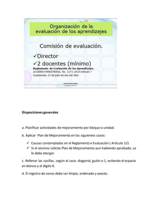 Disposicionesgenerales
a. Planificar actividades de mejoramiento por bloque o unidad.
b. Aplicar Plan de Mejoramiento en los siguientes casos:
Causas contempladas en el Reglamento e Evaluación ( Artículo 12)
Si el alumno solicita Plan de Mejoramiento aun habiendo aprobado, se
le debe otorgar.
c. Rellenar las casillas, según el caso: diagonal, guión o 1, evitando el espacio
en blanco y el dígito 0.
d. El registro de zonas debe ser limpio, ordenado y exacto.