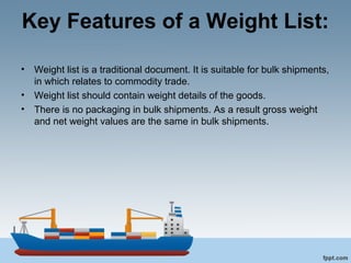 Key Features of a Weight List:
• Weight list is a traditional document. It is suitable for bulk shipments,
in which relates to commodity trade.
• Weight list should contain weight details of the goods.
• There is no packaging in bulk shipments. As a result gross weight
and net weight values are the same in bulk shipments.
 