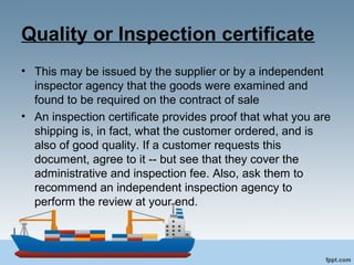 Quality or Inspection certificate
• This may be issued by the supplier or by a independent
inspector agency that the goods were examined and
found to be required on the contract of sale
• An inspection certificate provides proof that what you are
shipping is, in fact, what the customer ordered, and is
also of good quality. If a customer requests this
document, agree to it -- but see that they cover the
administrative and inspection fee. Also, ask them to
recommend an independent inspection agency to
perform the review at your end.
 