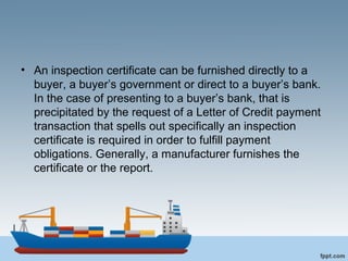 • An inspection certificate can be furnished directly to a
buyer, a buyer’s government or direct to a buyer’s bank.
In the case of presenting to a buyer’s bank, that is
precipitated by the request of a Letter of Credit payment
transaction that spells out specifically an inspection
certificate is required in order to fulfill payment
obligations. Generally, a manufacturer furnishes the
certificate or the report.
 