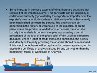 • Sometimes, as in the case exports of wine, there are countries that
require it at the import customs. This certificate can be issued by a
certification authority (appointed by the exporter or importer or at the
exporter’s own laboratories, when a relationship of trust has already
been established between the parties. The analysis can be
performed in the factory or warehouse of the exporter, or on the
place where the product is loaded for international transportation.
Usually the analysis is done on samples representing a certain
percentage of the total of the goods sold. When used as a required
document under a letter of credit terms and conditions, the details
and identity of the party providing the analysis should be mentioned.
If this is not done, banks will accept any documents appearing on its
face to b a certificate of analysis issued by any party other than the
beneficiary. Model of Certificate of Analysis.
 