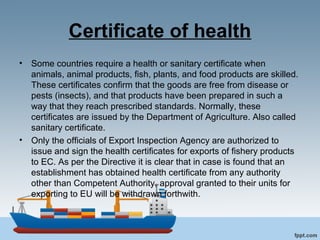 Certificate of health
• Some countries require a health or sanitary certificate when
animals, animal products, fish, plants, and food products are skilled.
These certificates confirm that the goods are free from disease or
pests (insects), and that products have been prepared in such a
way that they reach prescribed standards. Normally, these
certificates are issued by the Department of Agriculture. Also called
sanitary certificate.
• Only the officials of Export Inspection Agency are authorized to
issue and sign the health certificates for exports of fishery products
to EC. As per the Directive it is clear that in case is found that an
establishment has obtained health certificate from any authority
other than Competent Authority, approval granted to their units for
exporting to EU will be withdrawn forthwith.
 