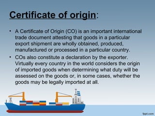 Certificate of origin:
• A Certificate of Origin (CO) is an important international
trade document attesting that goods in a particular
export shipment are wholly obtained, produced,
manufactured or processed in a particular country.
• COs also constitute a declaration by the exporter.
Virtually every country in the world considers the origin
of imported goods when determining what duty will be
assessed on the goods or, in some cases, whether the
goods may be legally imported at all.
 