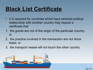 Black List Certificate
• It is required for countries which have strained political
relationship with another country may require a
certificate that
1. the goods are not of the origin of the particular country,
or
2. the practice involved in the transaction are not block
listed, or
3. the transport vessel will not touch the other country
 