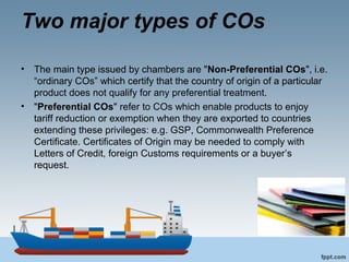Two major types of COs
• The main type issued by chambers are "Non-Preferential COs", i.e.
“ordinary COs” which certify that the country of origin of a particular
product does not qualify for any preferential treatment.
• "Preferential COs" refer to COs which enable products to enjoy
tariff reduction or exemption when they are exported to countries
extending these privileges: e.g. GSP, Commonwealth Preference
Certificate. Certificates of Origin may be needed to comply with
Letters of Credit, foreign Customs requirements or a buyer’s
request.
 