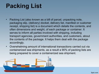 Packing List
• Packing List (also known as a bill of parcel, unpacking note,
packaging slip, (delivery) docket, delivery list, manifest or customer
receipt, shipping list) is a document which details the contents, and
often dimensions and weight, of each package or container. It
serves to inform all parties involved with shipping, including
transport agencies, government authorities, and customers, about
the contents of the package. It helps them deal with the package
accordingly.
• Overwhelming amount of international transactions carried out via
containerized sea shipments, as a result a 90% of packing lists are
being prepared to cover a containerized sea shipment.
 