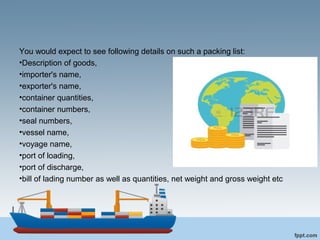 You would expect to see following details on such a packing list:
•Description of goods,
•importer's name,
•exporter's name,
•container quantities,
•container numbers,
•seal numbers,
•vessel name,
•voyage name,
•port of loading,
•port of discharge,
•bill of lading number as well as quantities, net weight and gross weight etc
 