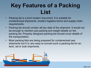 Key Features of a Packing
List
• Packing list is a kind modern document. It is suitable for
containerized shipments, modern logistics terms and supply chain
requirements.
• Packing list should contain all key data of the shipment. It would not
be enough to mention just packing and weight details on the
packing list. Properly designed packing list should cover details of
the transportation.
• Most packing lists are being prepared for containerized sea
shipments but it is very easy to convert such a packing list for air,
land, rail or bulk shipments.
 