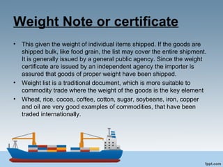 Weight Note or certificate
• This given the weight of individual items shipped. If the goods are
shipped bulk, like food grain, the list may cover the entire shipment.
It is generally issued by a general public agency. Since the weight
certificate are issued by an independent agency the importer is
assured that goods of proper weight have been shipped.
• Weight list is a traditional document, which is more suitable to
commodity trade where the weight of the goods is the key element
• Wheat, rice, cocoa, coffee, cotton, sugar, soybeans, iron, copper
and oil are very good examples of commodities, that have been
traded internationally.
 