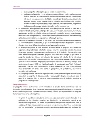 Capítulo II


              o La zoogeografía, subdisciplina que se enfoca en los animales.
              o La Biogeografía de islas , es un subcampo que establece y explica los factores que
                afectan la riqueza de las especies de comunidades naturales. En este contexto una
                isla puede ser cualquier área de hábitat rodeado por áreas inadecuadas para las
                especies; pueden no ser islas verdaderas rodeadas por el océano, sino también,
                montañas rodeadas por desiertos, lagos rodeados por la tierra firme, fragmentos
                de bosques rodeados por paisajes alterados por los humanos, etc.
        La pedología o edafogeografía es la rama de la geografía que estudia el suelo en lo
        concerniente a la pedogénesis (el origen del suelo, su formación, clasificación, morfología,
        taxonomía y también su relación e interacción con el resto de los factores geográficos en
        la dinámica del ciclo geográfico). Dentro de la pedología aparecen varias ramas teóricas y
        aplicadas que se relacionan en especial con la física y la química.
        El estudio de los riesgos naturales, ya que pese a que el número de desastres naturales no
        ha aumentado en los últimos años, sí que ha aumentado el número de personas a los que
        afectan. Es un tema del que también se ocupa la geografía humana.
        La ecología del paisaje es una disciplina a caballo entre la geografía física orientada
        regionalmente y la biología. Estudia los paisajes naturales prestando especial atención a
        los grupos humanos como agentes transformadores de la dinámica físico-ecológica de
        éstos. Ha recibido aportes tanto de la geografía física como de la biología, ya que si bien la
        geografía aporta las visiones estructurales del paisaje (el estudio de la estructura
        horizontal o del mosaico de subecosistemas que conforman el paisaje), la biología nos
        aportará la visión funcional del paisaje (las relaciones verticales de materia y energía). Este
        concepto comienza en 1898, con el geógrafo, padre de la pedología rusa, Vasily Vasilievich
        Dokuchaev y fue más tarde continuado por el geógrafo alemán Carl Troll. Es una disciplina
        muy relacionada con otras áreas como la geoquímica, la geobotánica, las ciencias
        forestales o la edafología.
        La paleogeografía es el estudio de la geografía del pasado, rama encargada de investigar y
        reconstruir la geografía de épocas pasadas y su evolución, de gran importancia para el
        resto de la geografía física ya que sirve para comprender mejor la dinámica actual de la
        geografía de nuestro planeta.

Geografía humana
La geografía humana es la ciencia social centrada en el estudio de las sociedades y de sus
territorios; también estudia al ser humano y sus reacciones con su alrededor tanto en el aspecto
estático de su organización, como en el dinámico de los cambios que experimentan. La geografía
humana contiene varias subdisciplinas:

        Geografía de la población: estudia los patrones y procesos involucrados en el estudio de la
        población de los distintos espacios; su distribución, su dinamismo natural y los
        movimientos migratorios, así como los problemas demográficos (despoblación rural o
        éxodo rural, flujos migratorios internacionales, envejecimiento, etc.). Tiene como ciencia
        afín a la demografía. Y la diferencia entre las dos ciencias se centra en una distinción del



                                              Página 8
 