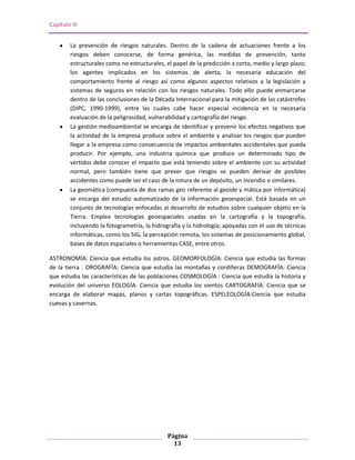 Capítulo III


        La prevención de riesgos naturales. Dentro de la cadena de actuaciones frente a los
        riesgos deben conocerse, de forma genérica, las medidas de prevención, tanto
        estructurales como no estructurales, el papel de la predicción a corto, medio y largo plazo;
        los agentes implicados en los sistemas de alerta; la necesaria educación del
        comportamiento frente al riesgo así como algunos aspectos relativos a la legislación y
        sistemas de seguros en relación con los riesgos naturales. Todo ello puede enmarcarse
        dentro de las conclusiones de la Década Internacional para la mitigación de las catástrofes
        (DIPC, 1990-1999), entre las cuales cabe hacer especial incidencia en la necesaria
        evaluación de la peligrosidad, vulnerabilidad y cartografía del riesgo.
        La gestión medioambiental se encarga de identificar y prevenir los efectos negativos que
        la actividad de la empresa produce sobre el ambiente y analizar los riesgos que pueden
        llegar a la empresa como consecuencia de impactos ambientales accidentales que pueda
        producir. Por ejemplo, una industria química que produce un determinado tipo de
        vertidos debe conocer el impacto que está teniendo sobre el ambiente con su actividad
        normal, pero también tiene que prever que riesgos se pueden derivar de posibles
        accidentes como puede ser el caso de la rotura de un depósito, un incendio o similares.
        La geomática (compuesta de dos ramas geo referente al geoide y mática por informática)
        se encarga del estudio automatizado de la información geoespacial. Está basada en un
        conjunto de tecnologías enfocadas al desarrollo de estudios sobre cualquier objeto en la
        Tierra. Emplea tecnologías geoespaciales usadas en la cartografía y la topografía,
        incluyendo la fotogrametría, la hidrografía y la hidrología; apoyadas con el uso de técnicas
        informáticas, como los SIG, la percepción remota, los sistemas de posicionamiento global,
        bases de datos espaciales o herramientas CASE, entre otros.

ASTRONOMÍA: Ciencia que estudia los astros. GEOMORFOLOGÍA: Ciencia que estudia las formas
de la tierra . OROGRAFÍA: Ciencia que estudia las montañas y cordilleras DEMOGRAFÍA: Ciencia
que estudia las características de las poblaciones COSMOLOGÍA : Ciencia que estudia la historia y
evolución del universo EOLOGÍA: Ciencia que estudia los vientos CARTOGRAFÍA: Ciencia que se
encarga de elaborar mapas, planos y cartas topográficas. ESPELEOLOGÍA:Ciencia que estudia
cuevas y cavernas.




                                              Página
                                                13
 