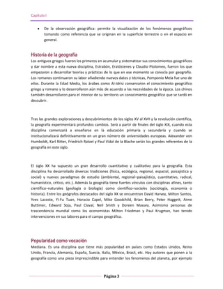 Capítulo I


        De la observación geográfica: permite la visualización de los fenómenos geográficos
        tomando como referencia que se originan en la superficie terrestre o en el espacio en
        general.


Historia de la geografía
Los antiguos griegos fueron los primeros en acumular y sistematizar sus conocimientos geográficos
y dar nombre a esta nueva disciplina, Estrabón, Eratóstenes y Claudio Ptolomeo, fueron los que
empezaron a desarrollar teorías y prácticas de lo que en ese momento se conocía por geografía.
Los romanos continuaron su labor añadiendo nuevos datos y técnicas, Pomponio Mela fue uno de
ellos. Durante la Edad Media, los árabes como Al-Idrisi conservaron el conocimiento geográfico
griego y romano y lo desarrollaron aún más de acuerdo a las necesidades de la época. Los chinos
también desarrollaron para el interior de su territorio un conocimiento geográfico que se tardó en
descubrir.



Tras las grandes exploraciones y descubrimientos de los siglos XV al XVII y la revolución científica,
la geografía experimentará profundos cambios. Será a partir de finales del siglo XIX, cuando esta
disciplina comenzará a enseñarse en la educación primaria y secundaría y cuando se
institucionalizará definitivamente en un gran número de universidades europeas. Alexander von
Humboldt, Karl Ritter, Friedrich Ratzel y Paul Vidal de la Blache serán los grandes referentes de la
geografía en este siglo.



El siglo XX ha supuesto un gran desarrollo cuantitativo y cualitativo para la geografía. Esta
disciplina ha desarrollado diversas tradiciones (física, ecológica, regional, espacial, paisajística y
social) y nuevos paradigmas de estudio (ambiental, regional–paisajístico, cuantitativo, radical,
humanístico, crítico, etc.). Además la geografía tiene fuertes vínculos con disciplinas afines, tanto
científico–naturales (geología o biología) como científico–sociales (sociología, economía o
historia). Entre los geógrafos destacados del siglo XX se encuentran David Harvey, Milton Santos,
Yves Lacoste, Yi-Fu Tuan, Horacio Capel, Mike Goodchild, Brian Berry, Peter Haggett, Anne
Buttimer, Edward Soja, Paul Claval, Neil Smith y Doreen Massey. Asimismo personas de
trascendencia mundial como los economistas Milton Friedman y Paul Krugman, han tenido
intervenciones en sus labores para el campo geográfico.




Popularidad como vocación
Mediana. Es una disciplina que tiene más popularidad en países como Estados Unidos, Reino
Unido, Francia, Alemania, España, Suecia, Italia, México, Brasil, etc. Hay autores que ponen a la
geografía como una pieza imprescindible para entender los fenomenos del planeta, por ejemplo



                                              Página 3
 