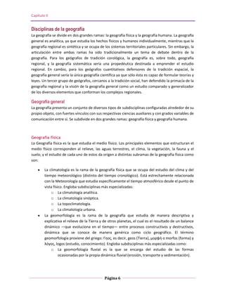 Capítulo II


Disciplinas de la geografía
La geografía se divide en dos grandes ramas: la geografía física y la geografía humana. La geografía
general es analítica, ya que estudia los hechos físicos y humanos individualmente, mientras que la
geografía regional es sintética y se ocupa de los sistemas territoriales particulares. Sin embargo, la
articulación entre ambas ramas ha sido tradicionalmente un tema de debate dentro de la
geografía. Para los geógrafos de tradición corológica, la geografía es, sobre todo, geografía
regional, y la geografía sistemática sería una propedéutica destinada a emprender el estudio
regional. En cambio, para los geógrafos cuantitativos defensores de la tradición espacial, la
geografía general sería la única geografía científica ya que sólo ésta es capaz de formular teorías y
leyes. Un tercer grupo de geógrafos, cercanos a la tradición social, han defendido la primacía de la
geografía regional y la visión de la geografía general como un estudio comparado y generalizador
de los diversos elementos que conforman los complejos regionales.

Geografía general
La geografía presenta un conjunto de diversos tipos de subdisciplinas configuradas alrededor de su
propio objeto, con fuertes vínculos con sus respectivas ciencias auxiliares y con grados variables de
comunicación entre sí. Se subdivide en dos grandes ramas: geografía física y geografía humana.



Geografía física
La Geografía física es la que estudia el medio físico. Los principales elementos que estructuran el
medio físico corresponden al relieve, las aguas terrestres, el clima, la vegetación, la fauna y el
suelo; y el estudio de cada uno de estos da origen a distintas subramas de la geografía física como
son:

        La climatología es la rama de la geografía física que se ocupa del estudio del clima y del
        tiempo meteorológico (distinto del tiempo cronológico). Está estrechamente relacionada
        con la Meteorología que estudia específicamente el tiempo atmosférico desde el punto de
        vista físico. Engloba subdisciplinas más especializadas:
            o La climatología analítica.
            o La climatología sinóptica.
            o La topoclimatología.
            o La climatología urbana.
        La geomorfología es la rama de la geografía que estudia de manera descriptiva y
        explicativa el relieve de la Tierra y de otros planetas, el cual es el resultado de un balance
        dinámico —que evoluciona en el tiempo— entre procesos constructivos y destructivos,
        dinámica que se conoce de manera genérica como ciclo geográfico. El término
        geomorfología proviene del griego: Γηος, es decir, geos (Tierra), μορφή o morfos (forma) y
        λόγος, logos (estudio, conocimiento). Engloba subdisciplinas más especializadas como:
            o La geomorfología fluvial es la que se encarga del estudio de las formas
                  ocasionadas por la propia dinámica fluvial (erosión, transporte y sedimentación).




                                              Página 6
 