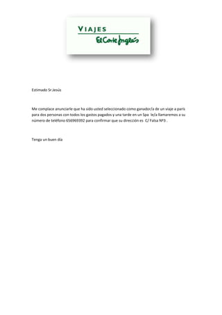 Estimado Sr.Jesús
Me complace anunciarle que ha sido usted seleccionado como ganador/a de un viaje a parís
para dos personas con todos los gastos pagados y una tarde en un Spa le/a llamaremos a su
número de teléfono 656969392 para confirmar que su dirección es C/ Falsa Nº3 .
Tenga un buen día