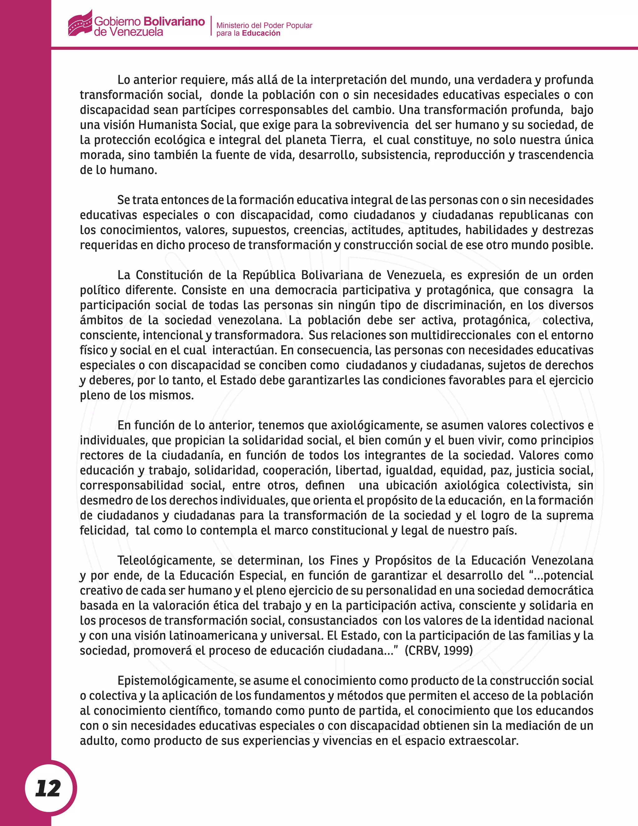Ministerio del Poder Popular
para la Educación
12
	 Lo anterior requiere, más allá de la interpretación del mundo, una verdadera y profunda
transformación social, donde la población con o sin necesidades educativas especiales o con
discapacidad sean partícipes corresponsables del cambio. Una transformación profunda, bajo
una visión Humanista Social, que exige para la sobrevivencia del ser humano y su sociedad, de
la protección ecológica e integral del planeta Tierra, el cual constituye, no solo nuestra única
morada, sino también la fuente de vida, desarrollo, subsistencia, reproducción y trascendencia
de lo humano.
	 Se trata entonces de la formación educativa integral de las personas con o sin necesidades
educativas especiales o con discapacidad, como ciudadanos y ciudadanas republicanas con
los conocimientos, valores, supuestos, creencias, actitudes, aptitudes, habilidades y destrezas
requeridas en dicho proceso de transformación y construcción social de ese otro mundo posible.
	 La Constitución de la República Bolivariana de Venezuela, es expresión de un orden
político diferente. Consiste en una democracia participativa y protagónica, que consagra la
participación social de todas las personas sin ningún tipo de discriminación, en los diversos
ámbitos de la sociedad venezolana. La población debe ser activa, protagónica, colectiva,
consciente, intencional y transformadora. Sus relaciones son multidireccionales con el entorno
físico y social en el cual interactúan. En consecuencia, las personas con necesidades educativas
especiales o con discapacidad se conciben como ciudadanos y ciudadanas, sujetos de derechos
y deberes, por lo tanto, el Estado debe garantizarles las condiciones favorables para el ejercicio
pleno de los mismos.
	 En función de lo anterior, tenemos que axiológicamente, se asumen valores colectivos e
individuales, que propician la solidaridad social, el bien común y el buen vivir, como principios
rectores de la ciudadanía, en función de todos los integrantes de la sociedad. Valores como
educación y trabajo, solidaridad, cooperación, libertad, igualdad, equidad, paz, justicia social,
corresponsabilidad social, entre otros, definen una ubicación axiológica colectivista, sin
desmedro de los derechos individuales, que orienta el propósito de la educación, en la formación
de ciudadanos y ciudadanas para la transformación de la sociedad y el logro de la suprema
felicidad, tal como lo contempla el marco constitucional y legal de nuestro país.
	 Teleológicamente, se determinan, los Fines y Propósitos de la Educación Venezolana
y por ende, de la Educación Especial, en función de garantizar el desarrollo del “…potencial
creativo de cada ser humano y el pleno ejercicio de su personalidad en una sociedad democrática
basada en la valoración ética del trabajo y en la participación activa, consciente y solidaria en
los procesos de transformación social, consustanciados con los valores de la identidad nacional
y con una visión latinoamericana y universal. El Estado, con la participación de las familias y la
sociedad, promoverá el proceso de educación ciudadana…” (CRBV, 1999)
	 Epistemológicamente, se asume el conocimiento como producto de la construcción social
o colectiva y la aplicación de los fundamentos y métodos que permiten el acceso de la población
al conocimiento científico, tomando como punto de partida, el conocimiento que los educandos
con o sin necesidades educativas especiales o con discapacidad obtienen sin la mediación de un
adulto, como producto de sus experiencias y vivencias en el espacio extraescolar.
 