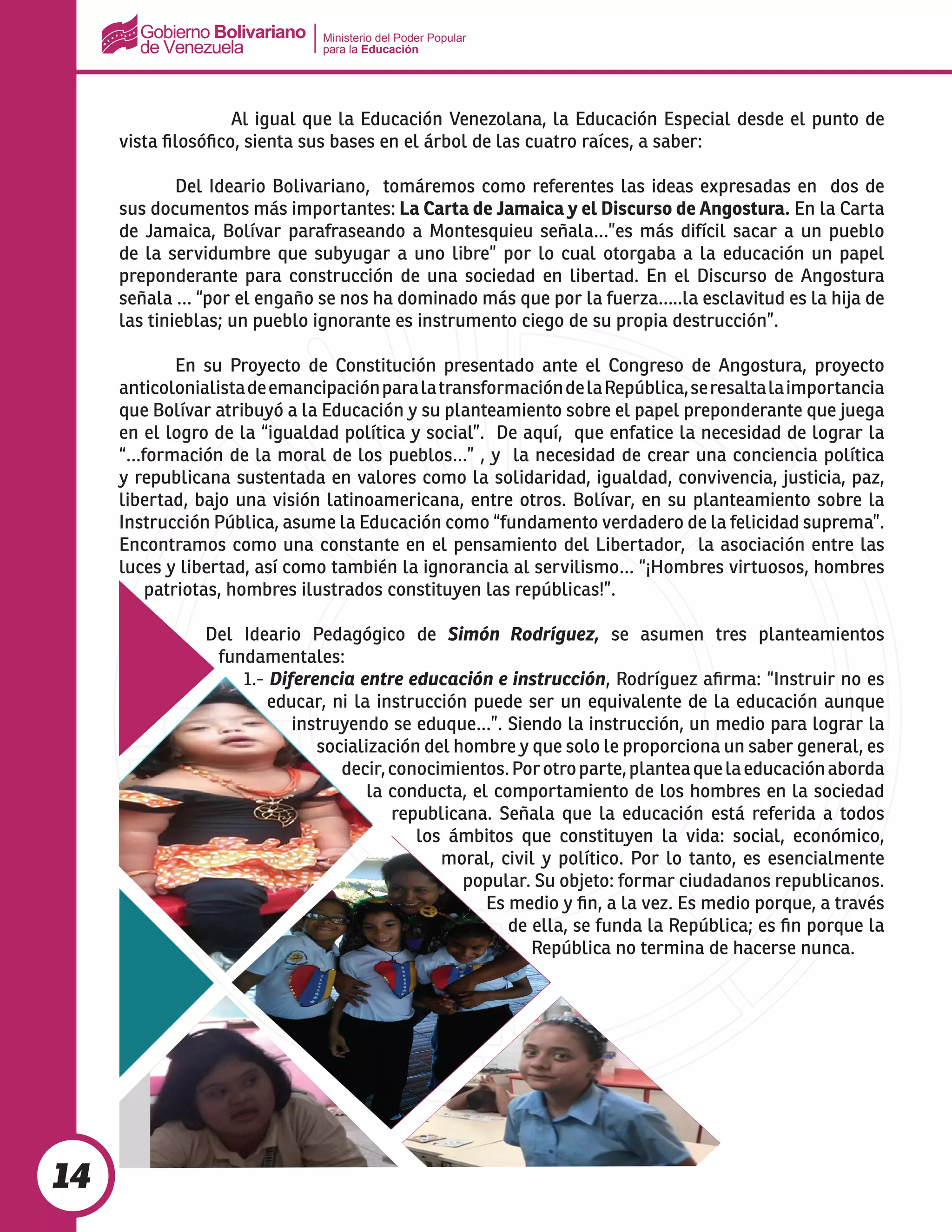 Ministerio del Poder Popular
para la Educación
14
		 Al igual que la Educación Venezolana, la Educación Especial desde el punto de
vista filosófico, sienta sus bases en el árbol de las cuatro raíces, a saber:
	 Del Ideario Bolivariano, tomáremos como referentes las ideas expresadas en dos de
sus documentos más importantes: La Carta de Jamaica y el Discurso de Angostura. En la Carta
de Jamaica, Bolívar parafraseando a Montesquieu señala…”es más difícil sacar a un pueblo
de la servidumbre que subyugar a uno libre” por lo cual otorgaba a la educación un papel
preponderante para construcción de una sociedad en libertad. En el Discurso de Angostura
señala … “por el engaño se nos ha dominado más que por la fuerza…..la esclavitud es la hija de
las tinieblas; un pueblo ignorante es instrumento ciego de su propia destrucción”.
	 En su Proyecto de Constitución presentado ante el Congreso de Angostura, proyecto
anticolonialistadeemancipaciónparalatransformacióndelaRepública,seresaltalaimportancia
que Bolívar atribuyó a la Educación y su planteamiento sobre el papel preponderante que juega
en el logro de la “igualdad política y social”. De aquí, que enfatice la necesidad de lograr la
“…formación de la moral de los pueblos…” , y la necesidad de crear una conciencia política
y republicana sustentada en valores como la solidaridad, igualdad, convivencia, justicia, paz,
libertad, bajo una visión latinoamericana, entre otros. Bolívar, en su planteamiento sobre la
Instrucción Pública, asume la Educación como “fundamento verdadero de la felicidad suprema”.
Encontramos como una constante en el pensamiento del Libertador, la asociación entre las
luces y libertad, así como también la ignorancia al servilismo… “¡Hombres virtuosos, hombres
patriotas, hombres ilustrados constituyen las repúblicas!”.
Del Ideario Pedagógico de Simón Rodríguez, se asumen tres planteamientos
fundamentales:
1.- Diferencia entre educación e instrucción, Rodríguez afirma: “Instruir no es
educar, ni la instrucción puede ser un equivalente de la educación aunque
instruyendo se eduque…”. Siendo la instrucción, un medio para lograr la
socialización del hombre y que solo le proporciona un saber general, es
decir,conocimientos.Porotroparte,planteaquelaeducaciónaborda
la conducta, el comportamiento de los hombres en la sociedad
republicana. Señala que la educación está referida a todos
los ámbitos que constituyen la vida: social, económico,
moral, civil y político. Por lo tanto, es esencialmente
popular. Su objeto: formar ciudadanos republicanos.
Es medio y fin, a la vez. Es medio porque, a través
de ella, se funda la República; es fin porque la
República no termina de hacerse nunca.
 