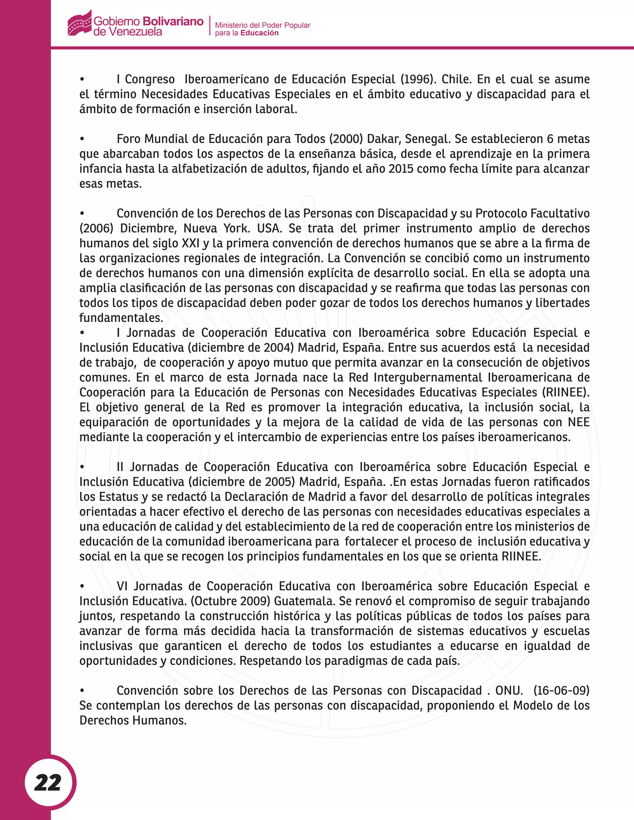 Ministerio del Poder Popular
para la Educación
22
•	 I Congreso  Iberoamericano de Educación Especial (1996). Chile. En el cual se asume
el término Necesidades Educativas Especiales en el ámbito educativo y discapacidad para el
ámbito de formación e inserción laboral.
•	 Foro Mundial de Educación para Todos (2000) Dakar, Senegal. Se establecieron 6 metas
que abarcaban todos los aspectos de la enseñanza básica, desde el aprendizaje en la primera
infancia hasta la alfabetización de adultos, fijando el año 2015 como fecha límite para alcanzar
esas metas.
•	 Convención de los Derechos de las Personas con Discapacidad y su Protocolo Facultativo
(2006) Diciembre, Nueva York. USA. Se trata del primer instrumento amplio de derechos
humanos del siglo XXI y la primera convención de derechos humanos que se abre a la firma de
las organizaciones regionales de integración. La Convención se concibió como un instrumento
de derechos humanos con una dimensión explícita de desarrollo social. En ella se adopta una
amplia clasificación de las personas con discapacidad y se reafirma que todas las personas con
todos los tipos de discapacidad deben poder gozar de todos los derechos humanos y libertades
fundamentales.
•	 I Jornadas de Cooperación Educativa con Iberoamérica sobre Educación Especial e
Inclusión Educativa (diciembre de 2004) Madrid, España. Entre sus acuerdos está la necesidad
de trabajo, de cooperación y apoyo mutuo que permita avanzar en la consecución de objetivos
comunes. En el marco de esta Jornada nace la Red Intergubernamental Iberoamericana de
Cooperación para la Educación de Personas con Necesidades Educativas Especiales (RIINEE).
El objetivo general de la Red es promover la integración educativa, la inclusión social, la
equiparación de oportunidades y la mejora de la calidad de vida de las personas con NEE
mediante la cooperación y el intercambio de experiencias entre los países iberoamericanos.
•	 II Jornadas de Cooperación Educativa con Iberoamérica sobre Educación Especial e
Inclusión Educativa (diciembre de 2005) Madrid, España. .En estas Jornadas fueron ratificados
los Estatus y se redactó la Declaración de Madrid a favor del desarrollo de políticas integrales
orientadas a hacer efectivo el derecho de las personas con necesidades educativas especiales a
una educación de calidad y del establecimiento de la red de cooperación entre los ministerios de
educación de la comunidad iberoamericana para fortalecer el proceso de inclusión educativa y
social en la que se recogen los principios fundamentales en los que se orienta RIINEE.
•	 VI Jornadas de Cooperación Educativa con Iberoamérica sobre Educación Especial e
Inclusión Educativa. (Octubre 2009) Guatemala. Se renovó el compromiso de seguir trabajando
juntos, respetando la construcción histórica y las políticas públicas de todos los países para
avanzar de forma más decidida hacia la transformación de sistemas educativos y escuelas
inclusivas que garanticen el derecho de todos los estudiantes a educarse en igualdad de
oportunidades y condiciones. Respetando los paradigmas de cada país.
•	 Convención sobre los Derechos de las Personas con Discapacidad . ONU.  (16-06-09)
Se contemplan los derechos de las personas con discapacidad, proponiendo el Modelo de los
Derechos Humanos.
 