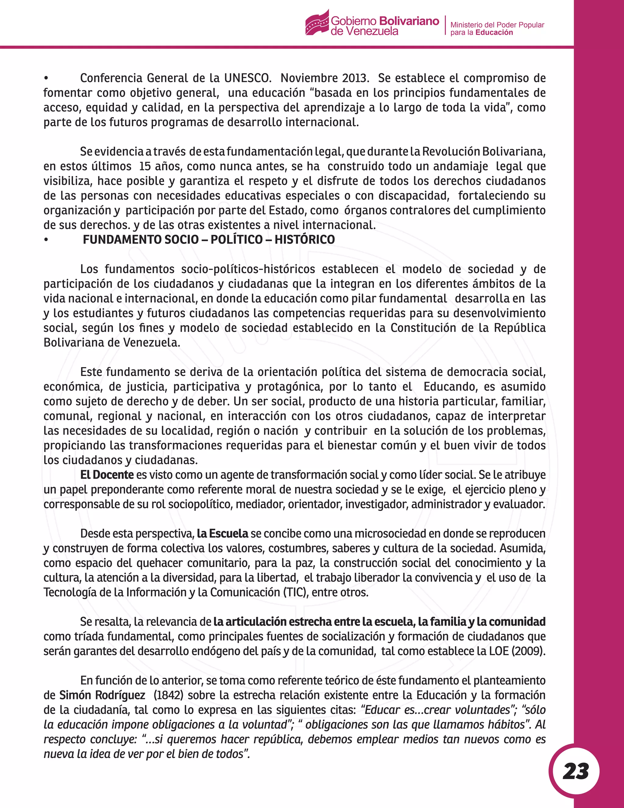 Ministerio del Poder Popular
para la Educación
23
•	 Conferencia General de la UNESCO.  Noviembre 2013.  Se establece el compromiso de
fomentar como objetivo general, una educación “basada en los principios fundamentales de
acceso, equidad y calidad, en la perspectiva del aprendizaje a lo largo de toda la vida”, como
parte de los futuros programas de desarrollo internacional.
	 Seevidenciaatravés deestafundamentaciónlegal,quedurantelaRevoluciónBolivariana,
en estos últimos 15 años, como nunca antes, se ha construido todo un andamiaje legal que
visibiliza, hace posible y garantiza el respeto y el disfrute de todos los derechos ciudadanos
de las personas con necesidades educativas especiales o con discapacidad, fortaleciendo su
organización y participación por parte del Estado, como órganos contralores del cumplimiento
de sus derechos. y de las otras existentes a nivel internacional.
•	 FUNDAMENTO SOCIO – POLÍTICO – HISTÓRICO
	 Los fundamentos socio-políticos-históricos establecen el modelo de sociedad y de
participación de los ciudadanos y ciudadanas que la integran en los diferentes ámbitos de la
vida nacional e internacional, en donde la educación como pilar fundamental desarrolla en las
y los estudiantes y futuros ciudadanos las competencias requeridas para su desenvolvimiento
social, según los fines y modelo de sociedad establecido en la Constitución de la República
Bolivariana de Venezuela.
	 Este fundamento se deriva de la orientación política del sistema de democracia social,
económica, de justicia, participativa y protagónica, por lo tanto el Educando, es asumido
como sujeto de derecho y de deber. Un ser social, producto de una historia particular, familiar,
comunal, regional y nacional, en interacción con los otros ciudadanos, capaz de interpretar
las necesidades de su localidad, región o nación y contribuir en la solución de los problemas,
propiciando las transformaciones requeridas para el bienestar común y el buen vivir de todos
los ciudadanos y ciudadanas.
	 ElDocente es visto como un agente de transformación social y como líder social. Se le atribuye
un papel preponderante como referente moral de nuestra sociedad y se le exige, el ejercicio pleno y
corresponsable de su rol sociopolítico, mediador, orientador, investigador, administrador y evaluador.
	 Desde esta perspectiva, laEscuela se concibe como una microsociedad en donde se reproducen
y construyen de forma colectiva los valores, costumbres, saberes y cultura de la sociedad. Asumida,
como espacio del quehacer comunitario, para la paz, la construcción social del conocimiento y la
cultura, la atención a la diversidad, para la libertad, el trabajo liberador la convivencia y el uso de la
Tecnología de la Información y la Comunicación (TIC), entre otros.	
	 Se resalta, la relevancia delaarticulaciónestrechaentrelaescuela,lafamiliaylacomunidad
como tríada fundamental, como principales fuentes de socialización y formación de ciudadanos que
serán garantes del desarrollo endógeno del país y de la comunidad, tal como establece la LOE (2009).
	 En función de lo anterior, se toma como referente teórico de éste fundamento el planteamiento
de Simón Rodríguez (1842) sobre la estrecha relación existente entre la Educación y la formación
de la ciudadanía, tal como lo expresa en las siguientes citas: “Educar es…crear voluntades”; “sólo
la educación impone obligaciones a la voluntad”; “ obligaciones son las que llamamos hábitos”. Al
respecto concluye: “…si queremos hacer república, debemos emplear medios tan nuevos como es
nueva la idea de ver por el bien de todos”.
 