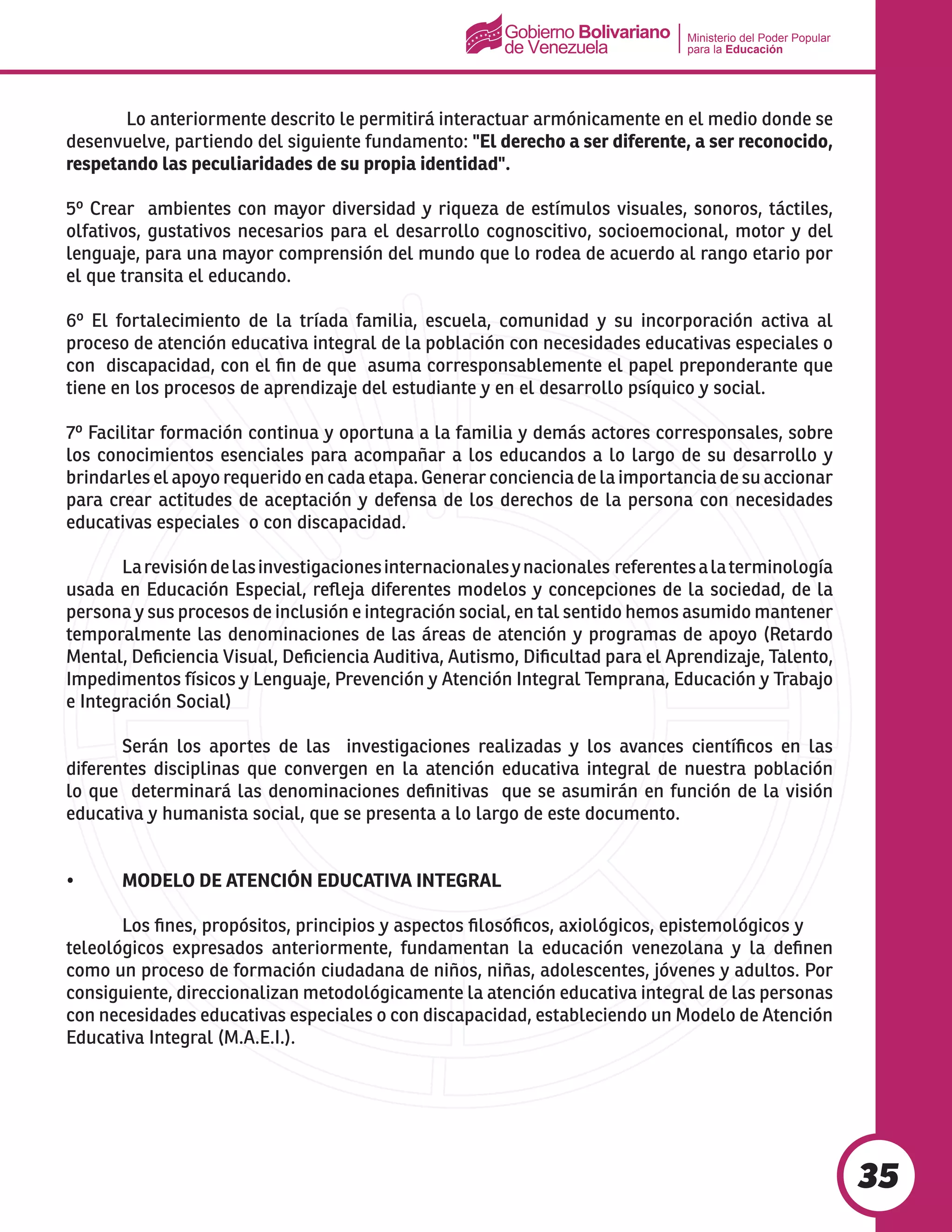 Ministerio del Poder Popular
para la Educación
35
	 Lo anteriormente descrito le permitirá interactuar armónicamente en el medio donde se
desenvuelve, partiendo del siguiente fundamento: "El derecho a ser diferente, a ser reconocido,
respetando las peculiaridades de su propia identidad".
5º Crear ambientes con mayor diversidad y riqueza de estímulos visuales, sonoros, táctiles,
olfativos, gustativos necesarios para el desarrollo cognoscitivo, socioemocional, motor y del
lenguaje, para una mayor comprensión del mundo que lo rodea de acuerdo al rango etario por
el que transita el educando.
6º El fortalecimiento de la tríada familia, escuela, comunidad y su incorporación activa al
proceso de atención educativa integral de la población con necesidades educativas especiales o
con discapacidad, con el fin de que asuma corresponsablemente el papel preponderante que
tiene en los procesos de aprendizaje del estudiante y en el desarrollo psíquico y social.
7º Facilitar formación continua y oportuna a la familia y demás actores corresponsales, sobre
los conocimientos esenciales para acompañar a los educandos a lo largo de su desarrollo y
brindarles el apoyo requerido en cada etapa. Generar conciencia de la importancia de su accionar
para crear actitudes de aceptación y defensa de los derechos de la persona con necesidades
educativas especiales o con discapacidad.
	 Larevisióndelasinvestigacionesinternacionalesynacionales referentesalaterminología
usada en Educación Especial, refleja diferentes modelos y concepciones de la sociedad, de la
persona y sus procesos de inclusión e integración social, en tal sentido hemos asumido mantener
temporalmente las denominaciones de las áreas de atención y programas de apoyo (Retardo
Mental, Deficiencia Visual, Deficiencia Auditiva, Autismo, Dificultad para el Aprendizaje, Talento,
Impedimentos físicos y Lenguaje, Prevención y Atención Integral Temprana, Educación y Trabajo
e Integración Social)
	 Serán los aportes de las investigaciones realizadas y los avances científicos en las
diferentes disciplinas que convergen en la atención educativa integral de nuestra población
lo que determinará las denominaciones definitivas que se asumirán en función de la visión
educativa y humanista social, que se presenta a lo largo de este documento.
•	 MODELO DE ATENCIÓN EDUCATIVA INTEGRAL
	 Los fines, propósitos, principios y aspectos filosóficos, axiológicos, epistemológicos y 	
teleológicos expresados anteriormente, fundamentan la educación venezolana y la definen
como un proceso de formación ciudadana de niños, niñas, adolescentes, jóvenes y adultos. Por
consiguiente, direccionalizan metodológicamente la atención educativa integral de las personas
con necesidades educativas especiales o con discapacidad, estableciendo un Modelo de Atención
Educativa Integral (M.A.E.I.).
 