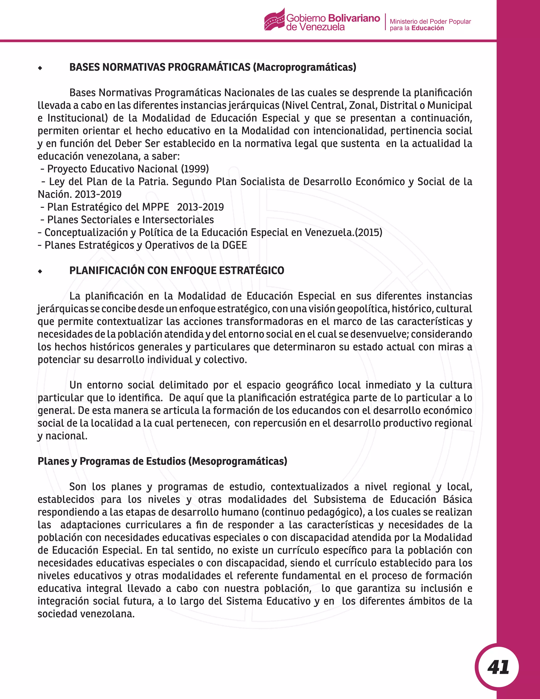 Ministerio del Poder Popular
para la Educación
41
◆	 BASES NORMATIVAS PROGRAMÁTICAS (Macroprogramáticas)
	 Bases Normativas Programáticas Nacionales de las cuales se desprende la planificación
llevada a cabo en las diferentes instancias jerárquicas (Nivel Central, Zonal, Distrital o Municipal
e Institucional) de la Modalidad de Educación Especial y que se presentan a continuación,
permiten orientar el hecho educativo en la Modalidad con intencionalidad, pertinencia social
y en función del Deber Ser establecido en la normativa legal que sustenta en la actualidad la
educación venezolana, a saber:
- Proyecto Educativo Nacional (1999)
- Ley del Plan de la Patria. Segundo Plan Socialista de Desarrollo Económico y Social de la
Nación. 2013-2019
- Plan Estratégico del MPPE 2013-2019
- Planes Sectoriales e Intersectoriales
- Conceptualización y Política de la Educación Especial en Venezuela.(2015)
- Planes Estratégicos y Operativos de la DGEE
◆	 PLANIFICACIÓN CON ENFOQUE ESTRATÉGICO
	 La planificación en la Modalidad de Educación Especial en sus diferentes instancias
jerárquicasseconcibedesdeunenfoqueestratégico,conunavisióngeopolítica,histórico,cultural
que permite contextualizar las acciones transformadoras en el marco de las características y
necesidadesdelapoblaciónatendidaydelentornosocialenelcualsedesenvuelve;considerando
los hechos históricos generales y particulares que determinaron su estado actual con miras a
potenciar su desarrollo individual y colectivo.
	 Un entorno social delimitado por el espacio geográfico local inmediato y la cultura
particular que lo identifica. De aquí que la planificación estratégica parte de lo particular a lo
general. De esta manera se articula la formación de los educandos con el desarrollo económico
social de la localidad a la cual pertenecen, con repercusión en el desarrollo productivo regional
y nacional.
Planes y Programas de Estudios (Mesoprogramáticas)
	 Son los planes y programas de estudio, contextualizados a nivel regional y local,
establecidos para los niveles y otras modalidades del Subsistema de Educación Básica
respondiendo a las etapas de desarrollo humano (continuo pedagógico), a los cuales se realizan
las adaptaciones curriculares a fin de responder a las características y necesidades de la
población con necesidades educativas especiales o con discapacidad atendida por la Modalidad
de Educación Especial. En tal sentido, no existe un currículo específico para la población con
necesidades educativas especiales o con discapacidad, siendo el currículo establecido para los
niveles educativos y otras modalidades el referente fundamental en el proceso de formación
educativa integral llevado a cabo con nuestra población, lo que garantiza su inclusión e
integración social futura, a lo largo del Sistema Educativo y en los diferentes ámbitos de la
sociedad venezolana.
 
