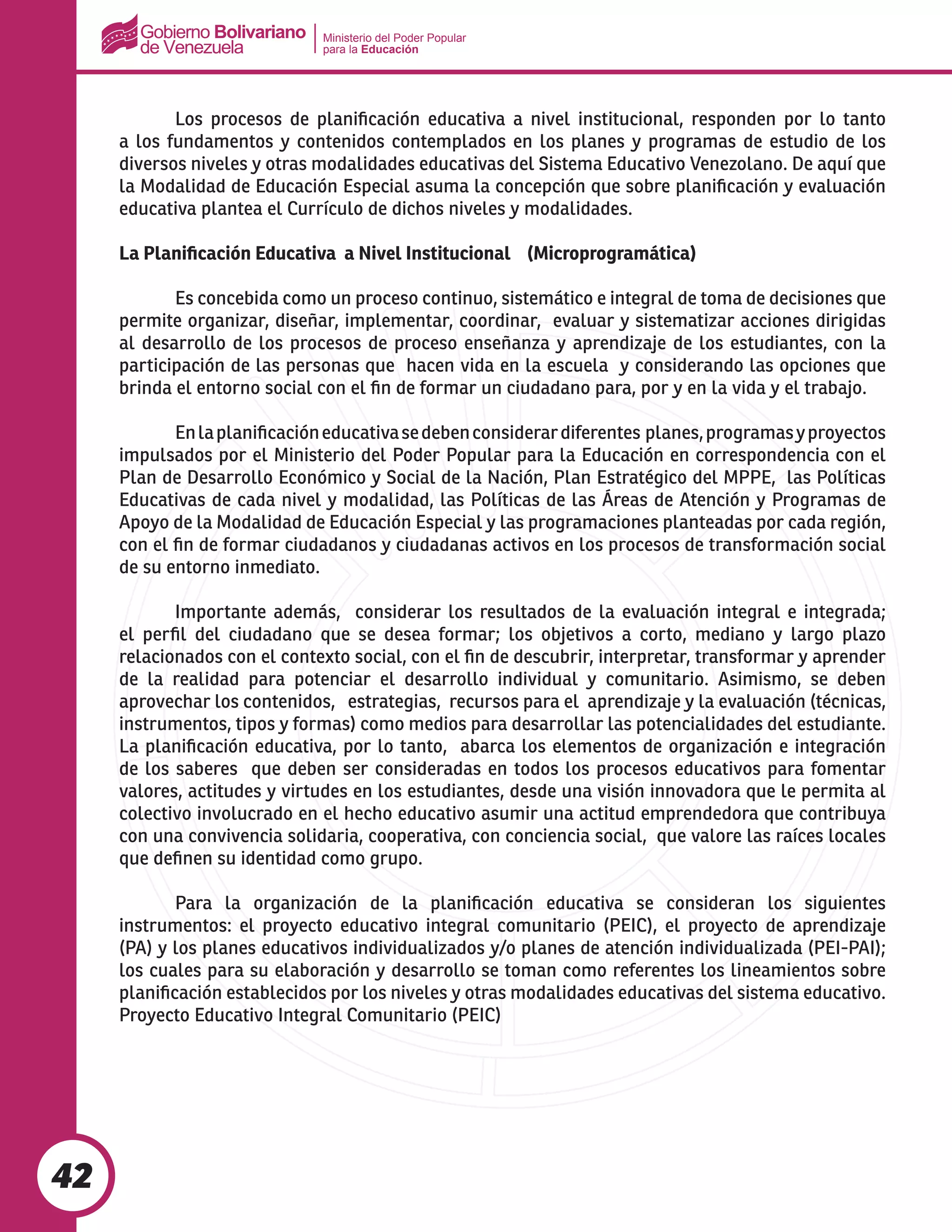 Ministerio del Poder Popular
para la Educación
42
	 Los procesos de planificación educativa a nivel institucional, responden por lo tanto
a los fundamentos y contenidos contemplados en los planes y programas de estudio de los
diversos niveles y otras modalidades educativas del Sistema Educativo Venezolano. De aquí que
la Modalidad de Educación Especial asuma la concepción que sobre planificación y evaluación
educativa plantea el Currículo de dichos niveles y modalidades.
La Planificación Educativa a Nivel Institucional (Microprogramática)
	 Es concebida como un proceso continuo, sistemático e integral de toma de decisiones que
permite organizar, diseñar, implementar, coordinar, evaluar y sistematizar acciones dirigidas
al desarrollo de los procesos de proceso enseñanza y aprendizaje de los estudiantes, con la
participación de las personas que hacen vida en la escuela y considerando las opciones que
brinda el entorno social con el fin de formar un ciudadano para, por y en la vida y el trabajo.
	 Enlaplanificacióneducativasedebenconsiderardiferentes planes,programasyproyectos
impulsados por el Ministerio del Poder Popular para la Educación en correspondencia con el
Plan de Desarrollo Económico y Social de la Nación, Plan Estratégico del MPPE, las Políticas
Educativas de cada nivel y modalidad, las Políticas de las Áreas de Atención y Programas de
Apoyo de la Modalidad de Educación Especial y las programaciones planteadas por cada región,
con el fin de formar ciudadanos y ciudadanas activos en los procesos de transformación social
de su entorno inmediato.
	 Importante además, considerar los resultados de la evaluación integral e integrada;
el perfil del ciudadano que se desea formar; los objetivos a corto, mediano y largo plazo
relacionados con el contexto social, con el fin de descubrir, interpretar, transformar y aprender
de la realidad para potenciar el desarrollo individual y comunitario. Asimismo, se deben
aprovechar los contenidos, estrategias, recursos para el aprendizaje y la evaluación (técnicas,
instrumentos, tipos y formas) como medios para desarrollar las potencialidades del estudiante.
La planificación educativa, por lo tanto, abarca los elementos de organización e integración
de los saberes que deben ser consideradas en todos los procesos educativos para fomentar
valores, actitudes y virtudes en los estudiantes, desde una visión innovadora que le permita al
colectivo involucrado en el hecho educativo asumir una actitud emprendedora que contribuya
con una convivencia solidaria, cooperativa, con conciencia social, que valore las raíces locales
que definen su identidad como grupo.
	 Para la organización de la planificación educativa se consideran los siguientes
instrumentos: el proyecto educativo integral comunitario (PEIC), el proyecto de aprendizaje
(PA) y los planes educativos individualizados y/o planes de atención individualizada (PEI-PAI);
los cuales para su elaboración y desarrollo se toman como referentes los lineamientos sobre
planificación establecidos por los niveles y otras modalidades educativas del sistema educativo.
Proyecto Educativo Integral Comunitario (PEIC)
 