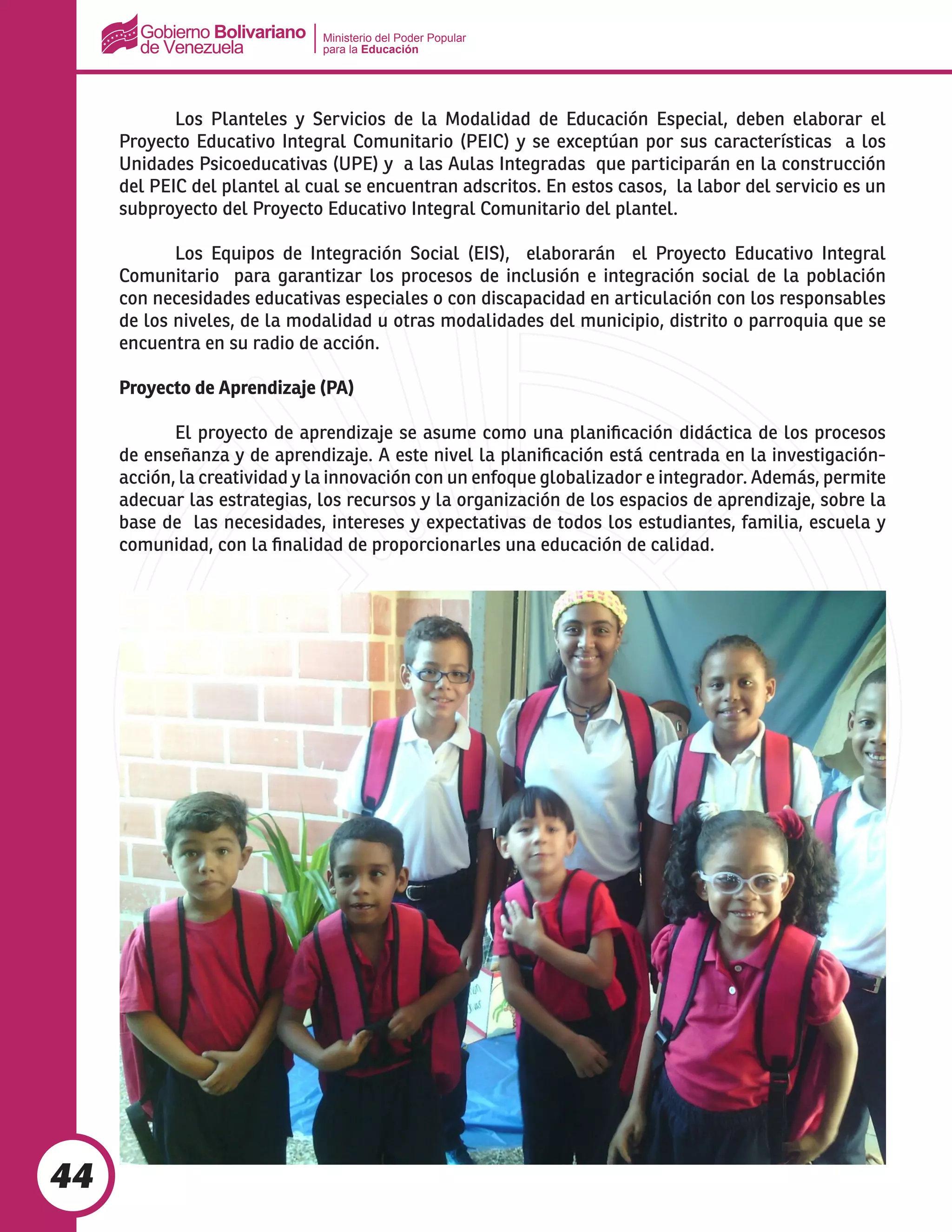 Ministerio del Poder Popular
para la Educación
44
	 Los Planteles y Servicios de la Modalidad de Educación Especial, deben elaborar el
Proyecto Educativo Integral Comunitario (PEIC) y se exceptúan por sus características a los
Unidades Psicoeducativas (UPE) y a las Aulas Integradas que participarán en la construcción
del PEIC del plantel al cual se encuentran adscritos. En estos casos, la labor del servicio es un
subproyecto del Proyecto Educativo Integral Comunitario del plantel.
	 Los Equipos de Integración Social (EIS), elaborarán el Proyecto Educativo Integral
Comunitario para garantizar los procesos de inclusión e integración social de la población
con necesidades educativas especiales o con discapacidad en articulación con los responsables
de los niveles, de la modalidad u otras modalidades del municipio, distrito o parroquia que se
encuentra en su radio de acción.
Proyecto de Aprendizaje (PA)
	
	 El proyecto de aprendizaje se asume como una planificación didáctica de los procesos
de enseñanza y de aprendizaje. A este nivel la planificación está centrada en la investigación-
acción, la creatividad y la innovación con un enfoque globalizador e integrador. Además, permite
adecuar las estrategias, los recursos y la organización de los espacios de aprendizaje, sobre la
base de las necesidades, intereses y expectativas de todos los estudiantes, familia, escuela y
comunidad, con la finalidad de proporcionarles una educación de calidad.
 