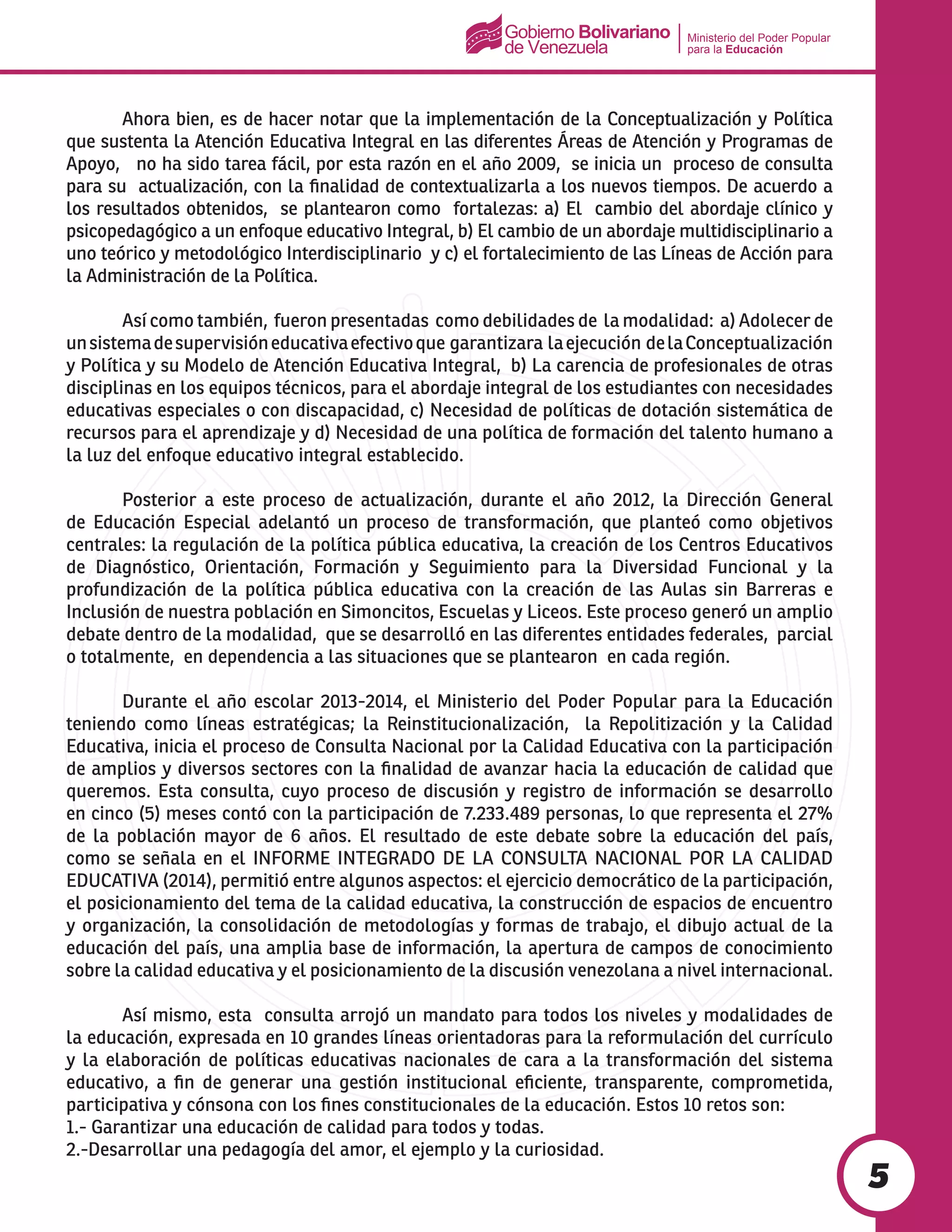 Ministerio del Poder Popular
para la Educación
5
	 Ahora bien, es de hacer notar que la implementación de la Conceptualización y Política
que sustenta la Atención Educativa Integral en las diferentes Áreas de Atención y Programas de
Apoyo, no ha sido tarea fácil, por esta razón en el año 2009, se inicia un proceso de consulta
para su actualización, con la finalidad de contextualizarla a los nuevos tiempos. De acuerdo a
los resultados obtenidos, se plantearon como fortalezas: a) El cambio del abordaje clínico y
psicopedagógico a un enfoque educativo Integral, b) El cambio de un abordaje multidisciplinario a
uno teórico y metodológico Interdisciplinario y c) el fortalecimiento de las Líneas de Acción para
la Administración de la Política.
	 Así como también, fueron presentadas como debilidades de la modalidad: a) Adolecer de
unsistemadesupervisióneducativaefectivoque garantizara laejecución delaConceptualización
y Política y su Modelo de Atención Educativa Integral, b) La carencia de profesionales de otras
disciplinas en los equipos técnicos, para el abordaje integral de los estudiantes con necesidades
educativas especiales o con discapacidad, c) Necesidad de políticas de dotación sistemática de
recursos para el aprendizaje y d) Necesidad de una política de formación del talento humano a
la luz del enfoque educativo integral establecido.
	 Posterior a este proceso de actualización, durante el año 2012, la Dirección General
de Educación Especial adelantó un proceso de transformación, que planteó como objetivos
centrales: la regulación de la política pública educativa, la creación de los Centros Educativos
de Diagnóstico, Orientación, Formación y Seguimiento para la Diversidad Funcional y la
profundización de la política pública educativa con la creación de las Aulas sin Barreras e
Inclusión de nuestra población en Simoncitos, Escuelas y Liceos. Este proceso generó un amplio
debate dentro de la modalidad, que se desarrolló en las diferentes entidades federales, parcial
o totalmente, en dependencia a las situaciones que se plantearon en cada región.
	 Durante el año escolar 2013-2014, el Ministerio del Poder Popular para la Educación
teniendo como líneas estratégicas; la Reinstitucionalización, la Repolitización y la Calidad
Educativa, inicia el proceso de Consulta Nacional por la Calidad Educativa con la participación
de amplios y diversos sectores con la finalidad de avanzar hacia la educación de calidad que
queremos. Esta consulta, cuyo proceso de discusión y registro de información se desarrollo
en cinco (5) meses contó con la participación de 7.233.489 personas, lo que representa el 27%
de la población mayor de 6 años. El resultado de este debate sobre la educación del país,
como se señala en el INFORME INTEGRADO DE LA CONSULTA NACIONAL POR LA CALIDAD
EDUCATIVA (2014), permitió entre algunos aspectos: el ejercicio democrático de la participación,
el posicionamiento del tema de la calidad educativa, la construcción de espacios de encuentro
y organización, la consolidación de metodologías y formas de trabajo, el dibujo actual de la
educación del país, una amplia base de información, la apertura de campos de conocimiento
sobre la calidad educativa y el posicionamiento de la discusión venezolana a nivel internacional.
	 Así mismo, esta consulta arrojó un mandato para todos los niveles y modalidades de
la educación, expresada en 10 grandes líneas orientadoras para la reformulación del currículo
y la elaboración de políticas educativas nacionales de cara a la transformación del sistema
educativo, a fin de generar una gestión institucional eficiente, transparente, comprometida,
participativa y cónsona con los fines constitucionales de la educación. Estos 10 retos son:
1.- Garantizar una educación de calidad para todos y todas.
2.-Desarrollar una pedagogía del amor, el ejemplo y la curiosidad.
 