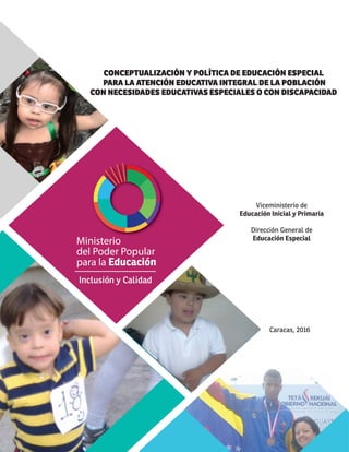 Ministerio del Poder Popular
para la Educación
1
CONCEPTUALIZACIÓN Y POLÍTICA DE EDUCACIÓN ESPECIAL
PARA LA ATENCIÓN EDUCATIVA INTEGRAL DE LA POBLACIÓN
CON NECESIDADES EDUCATIVAS ESPECIALES O CON DISCAPACIDAD
Viceministerio de
Educación Inicial y Primaria
Dirección General de
Educación Especial
Caracas, 2016
 