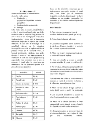 III.DESARROLLO
Dentro del desarrollo se realizará varias
etapas las cuales serán:
● Evaluación y
preparación.(disposición, entorno
geográfico)
● Implementación y desarrollo.
● Entrega.
Estás etapas serán necesarias para poder llevar
a cabo el proyecto del panel solar, una de las
etapas iniciales es la evaluación y preparación,
esto se basa en una investigación acerca de la
implementación y sobre todo la importancia
del entorno geográfico, elimpacto que causa la
utilización de este tipo de tecnología en la
actualidad, después de la minuciosa
investigación acerca de la implementación de
paneles solares en la sociedad actual, se
buscará componentes similares para poder
ejecutar el proyecto y así poder comenzar la
evaluación de cada una de sus propiedades y
capacidades para comenzar poco a poco a
construir el panel solar, los materiales que
utilizaremos con sus respectivos precios en el
proyecto son los siguientes:
Materiales Precio
1 Cartón $ 0.00
2 Pasta Dental $ 1.25
3 Virutas de aluminio $ 0.40
4 Alambre de cobre
(4mts)
$ 1.20
5 Sulfato de cobre $ 15.40
6 Papelaluminio (1
rollo)
$ 1.40
7 Palillos de helado $ 0.35
8 Pintura Spray $ 2.00
9 Limones $ 0.50
10 Tachuelas $ 0.75
12 Blancola $ 1.50
Estos son los principales materiales que se
implementarán para poder realizar el panel
solar, cabe acotar que los materiales
propuestos son fáciles de conseguir y no hubo
problemas en ese sentido, conseguidos los
materiales se procederá a realizar el prototipo
de panel solar.
Procedimiento
1.-Para empezar, cortamos un trozo de
aluminio obviamente más grande que la caja.
2.-Pegar el papel aluminio a la caja .
3.-Colocamos dos palillos en los extremos de
la caja dentro del papel aluminio y ya tenemos
dos extremos o puntos de contactos.
4.-Ahora con el spray pintamos una franja en
el centro del borde de la placa.
5.- Una vez pintado y secado el esmalte
pegamos unos filos de cartón en los 4 laterales.
6.-Por otro lado, fabricamos con el alambre de
cobre una fuente de resistencia eléctrica sujeta
con un trozo de cartón en lo cual lo colocamos
en el centro del panel.
7.- Colocamos dos cables en los dos extremos
teniendo en cuenta de no romper el aluminio ,
le colocamos unos pedazos de cinta.
8.-Ahora con una solución de jugo de limón y
pasta dental vamos a cubrir la resistencia.
9.-Con un pincel procedemos a colocar la
solución con cuidado de no romper nada.
10- Ahora con la solución de sulfato de cobre
y agua salada vamos a cubrir lo que es la parte
del aluminio que esté totalmente cubierto.
11.- Luego procedimos a polvorear viruta de
acero sobre el aluminio con el sulfato de cobre
que esté totalmente cubierto.
 