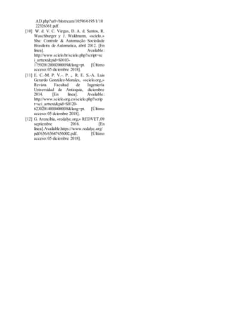 AD.php?url=/bitstream/10596/6195/1/10
22326361.pdf.
[10] W. d. V. C. Viegas, D. A. d. Santos, R.
Waschburger y J. Waldmann, «scielo,»
Sba: Controle & Automação Sociedade
Brasileira de Automatica, abril 2012. [En
línea]. Available:
http://www.scielo.br/scielo.php?script=sc
i_arttext&pid=S0103-
17592012000200009&lang=pt. [Último
acceso: 05 diciembre 2018].
[11] E. C.-M. P. V.-. P. ,. R. E. S.-Á. Luis
Gerardo González-Morales, «scielo.org,»
Revista Facultad de Ingeniería
Universidad de Antioquia, diciembre
2014. [En línea]. Available:
http://www.scielo.org.co/scielo.php?scrip
t=sci_arttext&pid=S0120-
62302014000400008&lang=pt. [Último
acceso: 05 dciembre 2018].
[12] G. Arencibia, «redalyc.org,» REDVET,09
septiembre 2016. [En
línea].Available:https://www.redalyc.org/
pdf/636/63647456002.pdf. [Último
acceso: 05 diciembre 2018].
 