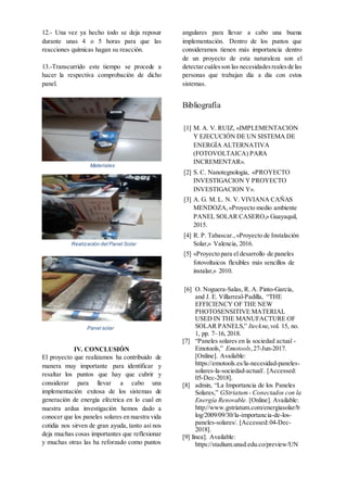 12.- Una vez ya hecho todo se deja reposar
durante unas 4 o 5 horas para que las
reacciones químicas hagan su reacción.
13.-Transcurrido este tiempo se procede a
hacer la respectiva comprobación de dicho
panel.
Materiales
Realización del Panel Solar
Panel solar
IV. CONCLUSIÓN
El proyecto que realizamos ha contribuido de
manera muy importante para identificar y
resaltar los puntos que hay que cubrir y
considerar para llevar a cabo una
implementación exitosa de los sistemas de
generación de energía eléctrica en lo cual en
nuestra ardua investigación hemos dado a
conocer que los paneles solares en nuestra vida
cotidia nos sirven de gran ayuda, tanto así nos
deja muchas cosas importantes que reflexionar
y muchas otras las ha reforzado como puntos
angulares para llevar a cabo una buena
implementación. Dentro de los puntos que
consideramos tienen más importancia dentro
de un proyecto de esta naturaleza son el
detectarcuálesson las necesidadesrealesde las
personas que trabajan día a día con estos
sistemas.
Bibliografía
[1] M. A. V. RUIZ, «IMPLEMENTACIÓN
Y EJECUCIÓN DE UN SISTEMA DE
ENERGÍA ALTERNATIVA
(FOTOVOLTAICA) PARA
INCREMENTAR».
[2] S. C. Nanotegnologia, «PROYECTO
INVESTIGACION Y PROYECTO
INVESTIGACION Y».
[3] A. G. M. L. N. V. VIVIANA CAÑAS
MENDOZA,«Proyecto medio ambiente
PANEL SOLAR CASERO,» Guayaquil,
2015.
[4] R. P. Tabascar.,«Proyecto de Instalación
Solar,» Valencia, 2016.
[5] «Proyecto para el desarrollo de paneles
fotovoltaicos flexibles más sencillos de
instalar,» 2010.
[6] O. Noguera-Salas, R. A. Pinto-García,
and J. E. Villarreal-Padilla, “THE
EFFICIENCY OF THE NEW
PHOTOSENSITIVE MATERIAL
USED IN THE MANUFACTURE OF
SOLAR PANELS,” Iteckne,vol. 15, no.
1, pp. 7–16, 2018.
[7] “Paneles solares en la sociedad actual -
Emotools,” Emotools,27-Jun-2017.
[Online]. Available:
https://emotools.es/la-necesidad-paneles-
solares-la-sociedad-actual/. [Accessed:
05-Dec-2018].
[8] admin, “La Importancia de los Paneles
Solares,” GStriatum - Conectados con la
Energía Renovable. [Online]. Available:
http://www.gstriatum.com/energiasolar/b
log/2009/09/30/la-importancia-de-los-
paneles-solares/. [Accessed:04-Dec-
2018].
[9] línea]. Available:
https://stadium.unad.edu.co/preview/UN
 