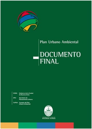 Plan Urbano Ambiental / Página
Plan Urbano Ambiental
DOCUMENTO
FINAL
GCBA Gobierno de la Ciudad
de Buenos Aires
SPU Secretaría de
Planeamiento Urbano
CoPUA Consejo del Plan
Urbano Ambiental
 