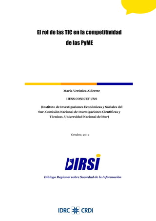 El rol de las TIC en la competitividad
                  de las PyME




                María Verónica Alderete

                  IIESS CONICET UNS

 (Instituto de Investigaciones Económicas y Sociales del
Sur, Comisión Nacional de Investigaciones Científicas y
       Técnicas, Universidad Nacional del Sur)




                      Octubre, 2011



        Nombre del investigador o investigadora

                  Filiación institucional




   Diálogo Regional sobre Sociedad de la Información
 