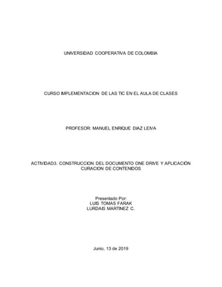 UNIVERSIDAD COOPERATIVA DE COLOMBIA
CURSO IMPLEMENTACION DE LAS TIC EN EL AULA DE CLASES
PROFESOR: MANUEL ENRIQUE DIAZ LEIVA
ACTIVIDAD3. CONSTRUCCION DEL DOCUMENTO ONE DRIVE Y APLICACIÓN
CURACION DE CONTENIDOS
Presentado Por:
LUIS TOMAS FARAK
LURDAIS MARTINEZ C.
Junio, 13 de 2019
 