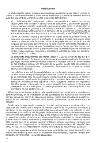 14
Introducción
La alfabetización actual presenta características particulares que deben tenerse en
cuenta a la hora de diseñar la situación de enseñanza y durante la intervención en el
aula. En ese sentido, adherimos a las siguientes definiciones:
-	 «(…) “alfabetización” designa un continuo —vinculado a un contexto— de ap-
titudes para leer, escribir y calcular que se adquieren y desarrollan gracias a
procesos de aprendizaje y aplicación, tanto en escuelas como en otros entornos
adecuados para los jóvenes y los adultos». Para los sujetos «(…) la alfabeti-
zación contribuye positivamente al fomento de su autonomía, propiciando su
autoestima, independencia económica y emancipación social” UNESCO (2006).
-	 Desde una mirada amplia y centrada en el sujeto como ciudadano crítico, es
necesario considerar que en la inclusión en la cultura letrada cada grupo social
tiene una determinada forma de utilizar el lenguaje. Por eso las prácticas del
lenguaje son prácticas culturales que no solo incluyen conductas lingüísticas, y
que nos llevan a hablar de una “multialfabetización” en la que “los textos pue-
den adoptar distintas formas y significados que se expresan ya sea, en formato
verbal, visual, auditivo, numérico y kinestésico, además de todas sus combina-
ciones”. (Cobo, C., 2016)
-	 Es pertinente preguntarnos con Marta Lescano “¿Qué se entiende hoy por per-
sona alfabetizada?” Es la que no solo conoce y usa palabras de una lengua sino
que logra incluirse como productor creativo y receptor crítico en el entramado
de las prácticas sociales del lenguaje de su época. Desde esta concepción, el
desarrollo de la competencia comunicativa, forma parte de un proceso social,
además de lingüístico.
	 Las palabras y sus infinitas posibilidades de combinación están atravesadas por
las estructuras de significado propias de cada cultura. Es en esas prácticas don-
de se manifiesta toda la complejidad y multiplicidad de la palabra (…). Poner el
énfasis en las prácticas del lenguaje implica considerar la actividad verbal como
actividad simultáneamente cognitiva, social, subjetiva, además de lingüística.
Significa pensar el lenguaje como una producción heterogénea en la que está
presente lo social y lo singular, lo que es propio de cada hablante y lo de la co-
munidad a la que pertenece (…).
Alfabetizar en el ámbito de la escuela significa construir una didáctica basada en el
dominio práctico, en la focalización en los quehaceres del hablante, del lector y del
escritor dentro del marco de situaciones sociales reales para simultánea o posterior-
mente incluir también la reflexión sobre aquello que se dice, se lee, se escribe o se
escucha.
Desde esta concepción de enseñanza, las sistematizaciones y los desarrollos con-
ceptuales del sistema de la lengua se realizan a partir de las prácticas de lectura y
escritura, no son construcciones abstractas, fuera de contexto y sin relación en usos
particulares y específicos del lenguaje. Debe existir una mutua dependencia entre
conocimiento del sistema de la lengua y las prácticas del lenguaje. Bien entendidas
las prácticas remiten al sistema y el sistema habilita la posibilidad de que el hablante
pueda construir textos adecuados y pertinentes para distintas circunstancias de uso.
Esto implica que no es posible realizar prácticas sociales realmente efectivas solo
desde el uso, sin una gramática de la lengua que sustente cada opción elegida”. Les-
cano, M. (2012) “La alfabetización inicial y la escritura de las primeras palabras.”
La escritura como parte de la lengua es una tecnología cuyo dominio requiere una
práctica sistemática y constante. El proceso es muy complejo, requiere tiempo, pre-
paración, herramientas y recursos adecuados.
 