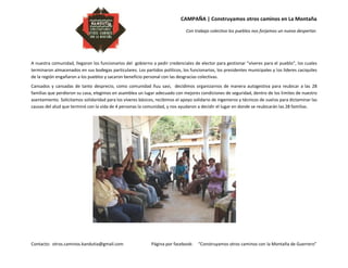 CAMPAÑA | Construyamos otros caminos en La Montaña
Con trabajo colectivo los pueblos nos forjamos un nuevo despertar.
Contacto: otros.caminos.kandutia@gmail.com Página por facebook: “Construyamos otros caminos con la Montaña de Guerrero”
A nuestra comunidad, llegaron los funcionarios del gobierno a pedir credenciales de elector para gestionar “víveres para el pueblo”, los cuales
terminaron almacenados en sus bodegas particulares. Los partidos políticos, los funcionarios, los presidentes municipales y los líderes caciquiles
de la región engañaron a los pueblos y sacaron beneficio personal con las desgracias colectivas.
Cansados y cansadas de tanto desprecio, como comunidad ñuu savi, decidimos organizarnos de manera autogestiva para reubicar a las 28
familias que perdieron su casa, elegimos en asamblea un lugar adecuado con mejores condiciones de seguridad, dentro de los límites de nuestro
asentamiento. Solicitamos solidaridad para los víveres básicos, recibimos el apoyo solidario de ingenieros y técnicos de suelos para dictaminar las
causas del alud que terminó con la vida de 4 personas la comunidad, y nos ayudaron a decidir el lugar en donde se reubicarán las 28 familias.
 