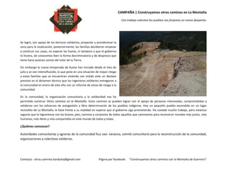 CAMPAÑA | Construyamos otros caminos en La Montaña
Con trabajo colectivo los pueblos nos forjamos un nuevo despertar.
Contacto: otros.caminos.kandutia@gmail.com Página por facebook: “Construyamos otros caminos con la Montaña de Guerrero”
Se logró, con apoyo de los técnicos solidarios, proyectar y acondicionar la
zona para la reubicación, posteriormente, las familias decidieron empezar
a construir sus casas, no esperar las lluvias, ni tampoco a que el gobierno
lo hiciera, de conocemos bien la forma discriminatoria y de desprecio que
tiene hacia quienes somos del color de la Tierra.
Sin embargo la nueva temporada de lluvias han iniciado desde el mes de
julio y se van intensificando, lo que pone en una situación de mayor riesgo
a estas familias que se encuentran viviendo con miedo ante un deslave
previsto en el dictamen técnico que los ingenieros solidarios entregaron a
la comunidad en enero de este año con un informe de zonas de riesgo a la
comunidad.
En la comunidad, la organización comunitaria y la solidaridad nos ha
permitido construir Otros caminos en la Montaña. Estos caminos se pueden lograr con el apoyo de personas interesadas, comprometidas y
solidarias con los esfuerzos de autogestión y libre determinación de los pueblos indígenas. Hoy un pequeño pueblo escondido en un lugar
recóndito de La Montaña, le hace frente a su realidad sin esperar que el gobierno siga prometiendo. Ha costado mucho trabajo, pero estamos
seguros que lo lograremos con los brazos, pies, caminos y corazones de todos aquellos que caminamos para reconstruir mundos más justos, más
humanos, más libres y más compartidos en este mundo de todos y todas.
¿Quiénes convocan?
Autoridades comunitarias y agrarias de la comunidad ñuu savi kándutia, comité comunitario para la reconstrucción de la comunidad,
organizaciones y colectivos solidarios.
 