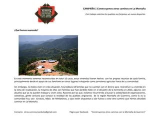CAMPAÑA | Construyamos otros caminos en La Montaña
Con trabajo colectivo los pueblos nos forjamos un nuevo despertar.
Contacto: otros.caminos.kandutia@gmail.com Página por facebook: “Construyamos otros caminos con la Montaña de Guerrero”
¿Qué hemos avanzado?
En este momento tenemos reconstruidas en total 10 casas, estas viviendas fueron hechas con los propios recursos de cada familia,
principalmente desde el apoyo de sus familiares en otros lugares trabajando como jornaleros agrícolas fuera de su comunidad.
Sin embargo, no todos viven en esta situación, hay todavía 18 familias que no cuentan con el dinero para reconstruir su vivienda en
la zona de reubicación, la mayoría de ellos son familias que han perdido todo en el desastre de la tormenta en 2013, algunos son
abuelos que ya no pueden trabajar y viven solos. Razones por las que, estamos recurriendo a buscar la solidaridad de organizaciones,
colectivos, gente cercana que conoce la realidad de los pueblos originarios de la región Montaña de Guerrero, como lo es la
comunidad ñuu savi kándutia, Mpio. de Metlatónoc, y que estén dispuestas a dar fuerza a este otro camino que hemos decidido
caminar en La Montaña.
 