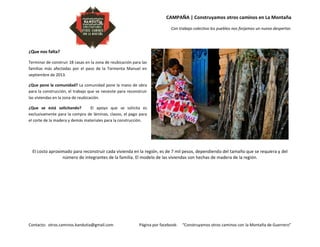 CAMPAÑA | Construyamos otros caminos en La Montaña
Con trabajo colectivo los pueblos nos forjamos un nuevo despertar.
Contacto: otros.caminos.kandutia@gmail.com Página por facebook: “Construyamos otros caminos con la Montaña de Guerrero”
¿Que nos falta?
Terminar de construir 18 casas en la zona de reubicación para las
familias más afectadas por el paso de la Tormenta Manuel en
septiembre de 2013.
¿Que pone la comunidad? La comunidad pone la mano de obra
para la construcción, el trabajo que se necesite para reconstruir
las viviendas en la zona de reubicación.
¿Que se está solicitando? El apoyo que se solicita es
exclusivamente para la compra de láminas, clavos, el pago para
el corte de la madera y demás materiales para la construcción.
El costo aproximado para reconstruir cada vivienda en la región, es de 7 mil pesos, dependiendo del tamaño que se requiera y del
número de integrantes de la familia. El modelo de las viviendas son hechas de madera de la región.
 